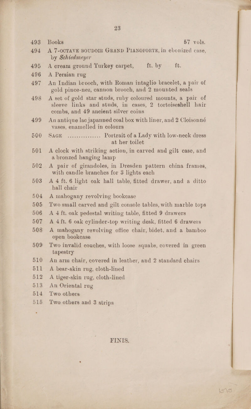  493 494 496 497 498 499 Books 57 vols. A 7-OCTAVE BOUDOIR GRAND PIANOFORTE, in ebonized case, by Schredmeyer — A Persian rug An Indian brooch, with Roman intaglio bracelet, a pair of gold pince-nez, cannon brooch, and 2 mounted seals A set of gold star studs, ruby coloured mounts, a pair of sleeve links and studs, in cases, 2 tortoiseshell hair combs, and 49 ancient silver coins An antique lac japanned coal box with liner, and 2 Cloisonné vases, enamelled in colours SG oes is Portrait of a Lady with low-neck dress at her toilet A clock with striking action, in carved and gilt case, and a bronzed hanging lamp A pair of girandoles, in Dresden pattern china frames, with candle branches for 3 lights each A 4 ft. 6 light oak hall table, fitted drawer, and a ditto hall chair A mahogany revolving bookcase Two small carved and gilt console tables, with marble tops A 4 ft. oak pedestal writing table, fitted 9 drawers A 4ft. 6 oak eylinder-top writing desk, fitted 6 drawers A mahogany revolving office chair, bidet, and a bamboo open bookcase Two invalid couches, with loose squabs, covered in green An arm chair, covered in leather, and 2 standard chairs A bear-skin rug, cloth-lined A tiger-skin rug, cloth-lined An Oriental rug Two others Two others and 3 strips FINIS.   