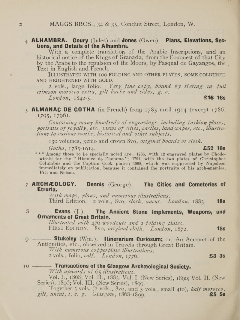  4 ALHAMBRA. Goury (jules) and Jones (Owen). Plans, Elevations, Sec- tions, and Details of the Alhambra. With a complete translation of the Arabic Inscriptions, and an historical notice of the Kings of Granada, from the Conquest of that City by the Arabs to the repulsion of the Moors, by Pasqual de Gayangos, the , Text in English and French. ILLUSTRATED WITH 100 FOLDING AND OTHER PLATES, SOME COLOURED AND HEIGHTENED WITH GOLD. 2 vols., large folio. Very fine copy, bound by Hering in full crimson morocco extra, gilt backs and sides, g. e: London, 1842-5. £16 16s 5 ALMANAC DE GOTHA (in French) from 1785 until 1914 (except 1786, 1795, 1796). Containing many hundreds of engravings, including fashion plates, portraits of royalty, etc., views of cities, castles, landscapes, etc., éllustra- tzons to various works, historical and other subjects. 130 volumes, 32mo and crown 8vo, original boards cr cloth. Gotha, 1785-1914. : £52 10s *** Among those to be specially noted are: 1785, with 12 engraved plates by Chodo- wiecki for the “ Histoire de Vhomme”’; 1791, with the two plates of Christopher Columbus and the Captain Cook plates; 1808, which was suppressed by Napoleon immediately on publication, because it contained the portraits of his arch-enemies, Pitt and Nelson. VA Pao caw oat Dennis (George). The Cities and Cemeteries of ruria. With maps, plans, and numerous illustrations. Third Edition. 2 vols., 8vo, cloth, uncut. London, 1883. 18s  — Evans (J.). The Ancient Stone Implements, Weapons, and Ornaments of Great Britain. | Illustrated with 470 woodcuts and 2 folding plates. FIRST EDITION. 8vo, ortginal cloth. London, 1872. 18s  — Stukeley (Wm.). Itinerarium Curiosum; or, An Account of the Antiquities, etc., observed in Travels through Great Britain. With numerous copperplate illustrations. 2vols., folio, calf. London, 1776. | £3 3s 10 ——— Transactions of the Glasgow Archzological Society. With upwards of 05 illustrations. _Vol. I., 1868; Vol. II., 1883; Vol. I. (New Series), 1890; Vol. II. (New Series), 1896; Vol. III. (New Series), 1899. _ Together 5 vols. (2 vols., 8vo, and 3 vols., small 4to), Zalf morocco, gut, uncut, t. e. g. Glasgow, 1868-1899. £5 5s