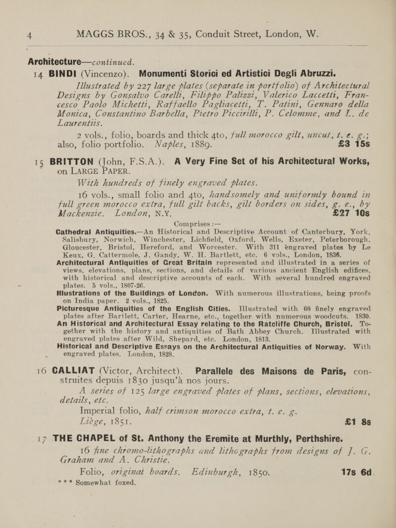   Architecture—continucd. 14 BINDI (Vincenzo). Monumenti Storici ed Artistici Degli Abruzzi. Illustrated by 227 large plates (separate in portfolio) of Architectural Designs by Gonsalvo Carelli, Filippo Paltzet, Valerico Laccetiz, Fran- cesco Paolo Michettz, Raffaello Paglacettz, ve Patint, Cae della Monica, Constantino Barbella, Pietra Picci P Celomme, and L. de Laurentits. 2 vols., folio, boards and thick ato, full morocco gilt, uncut, t. €. g.; also, folio portfolo. Naples, 1889. £3 15s 15 BRITTON (John, F.S.A.). A Very Fine Set of his Architectural Works, on LARGE PAPER. With hundreds of finely engraved plates. 16 vols., small folio and 4to, handsomely and uniformly bound in full green morocco extra, full gilt backs, gilt borders on sides, g. e., by Mackenzie. London, N.Y. £27 10s Comprises :— . Cathedral Antiquities.—An Historical and Descriptive Account of Canterbury, York, Salisbury, Norwich, Winchester, Lichfield, Oxford, Wells, Exeter, Peterborough, Gloucester, Bristol, Hereford, and Worcester. With 311 engraved plates by Le Keux, G, Cattermole, J. Gandy, W. H. Bartlett, etc. 6 vols., London, 1836. Architectural Antiquities of Great Britain represented and illustrated in a series of views, elevations, plans, sections, and details of various ancient English edifices, with historical and descriptive accounts of each. With several hundred engraved plates. 5 vols., 1807-26. Hiustrations of the Buildings of London. With numerous illustrations, being proofs on India paper. 2 vols., 1825. Picturesque Antiquities of the English Cities. Illustrated with 60 finely engraved plates after Bartlett, Carter, Hearne, etc., together with numerous woodcuts. 1830. An Historical and Architectural Essay relating to the Ratcliffe Church, Bristol. To- gether with the history and antiquities of Bath Abbey Church. Illustrated with ee plates after Wild, Shepard, etc. London, 1813. Historical and Descriptive Essays on the Architectural Antiquities of Norway. With engraved plates. London, 1828. 16 GALLIAT (Victor, Architect). Parallele des Maisons de Paris, con- struites depuis 1830 jusqu’a nos jours. A series of 125 large engraved plates of plans, sections, elevations, details, etc. Imperial folio, Aalf crimson morocco extra, t. €. g. Ltée ge, 1857: £1 8s 17 THE CHAPEL of St. Anthony the Eremite at Murthly, Perthshire. 16 fine chromo-lithograths and lithe graphs from destouso7 J. G: Graham and A. Christie. Folio, ovtgznal boards. Edinburgh, 1850. 17s 6d.