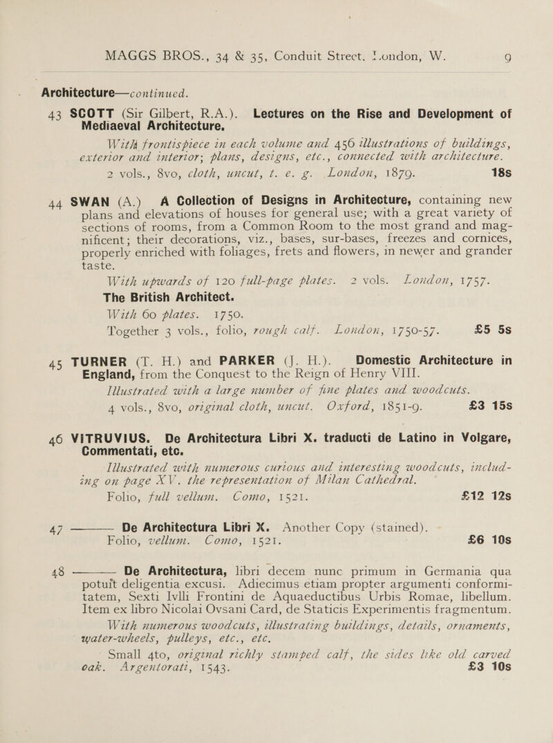 Architecture— continued. 43 SCOTT (Sir Gilbert, R.A.). Lectures on the Rise and Development of Mediaeval Architecture. With frontispiece in each volume and 456 tllustrations of buildings, exterior and interior; planus, designs, etc., connected with architecture. a -VOle., Ove, CLOl/2, WHEUL ) fils 2.044 0G OM; 1870. 18s 44 SWAN (A.)_ A Collection of Designs in Architecture, containing new plans and elevations of houses for general use; with a great variety of sections of rooms, from a Common Room to the most grand and mag- nificent; their decorations, viz., bases, sur-bases, freezes and cornices, properly enriched with foliages, frets and flowers, in newer and grander Taste, With upwards of 120 full-bage plates. 2 vols. London, 1757. The British Architect. With 60 plates. 1750. Together 3 vols., folio, ough calf. London, 1750-57. £5 5s 45 TURNER (T. H.) and PARKER (J. H.). Domestic Architecture in England, from the Conquest to the Reign of Henry VIII. Illustrated with a large number of fine plates and woodcuts. 4 vols., 8vo, orzginal cloth, uncut. Oxford, 1851-9. £3 15s 46 VITRUVIUS. De Architectura Libri X. traducti de Latino in Volgare, Commentati, etc. 7 Illustrated with numerous curious and interesting woodcuts, includ- ing on page XV. the representation of Milan Cathedral.   Folio, fudl vellum. Como, 1521. £12 12s 47 _ De Architectura Libri X. Another Copy (stained). Folio, vellum. Como, 1521. : £6 10s 43 De Architectura, libri decem nunc primum in Germania qua potuit deligentia excusi. Adiecimus etiam propter argumenti conformi- tatem, Sexti Ivlli Frontini de Aquaeductibus Urbis Romae, libellum. Item ex libro Nicolai Ovsani Card, de Staticis Experimentis fragmentum. With numerous woodcuts, tllustrating buildings, details, ornaments, water-wheels, pulleys, etc., etc. Small 4to, orzgznal richly stamped calf, the sides lke old carved oak. Argentoratt, 1543. £3 10s