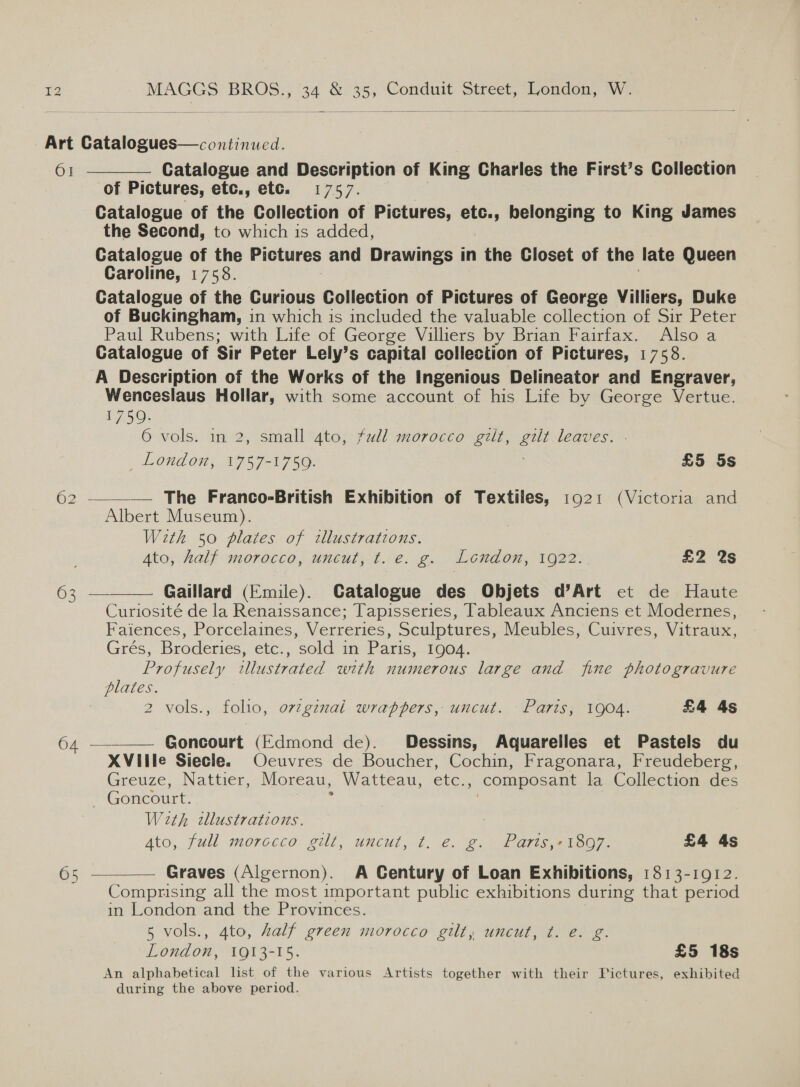 Art Catalogues—continued.    6] Catalogue and Description of King Charles the First’s Collection of Pictures, etc., ete. 1757. | Catalogue of the Collection of Pictures, etc., belonging to King James the Second, to which is added, Catalogue of the Pictures and Drawings in the Closet of the late Queen Caroline, 1758. Catalogue of the Curious Collection of Pictures of George Villiers, Duke of Buckingham, in which is included the valuable collection of Sir Peter Paul Rubens; with Life of George Villiers by Brian Fairfax. Also a Catalogue of Sir Peter Lely’s eaatal collection of Pictures, 1758. A Description of the Works of the Ingenious Delineator and Engraver, Wenceslaus Hollar, with some account of his Life by George Vertue. 1759. 6 vols. in 2, small gto, full morocco gilt, gilt leaves. _ London, 1757-1750. £5 5s 62 —_— The Franco-British Exhibition of Textiles, 1921 (Victoria and Albert Museum). With 50 plates of tllustrations. Ato, half morocco, uncut, ¢t. e. g. London, 1922. £2 %s 63 — Gaillard (Emile). Catalogue des Objets d’Art et de Haute Curiosité de la Renaissance; Tapisseries, Tableaux Anciens et Modernes, Faiences, Porcelaines, Verreries, Sculptures, Meubles, Cuivres, Vitraux, Grés, Broderies, etc., sold in Paris, 1904. Profusely illustrated with numerous large and fine photogravure plates. ? 2 vols., folio, o7zgznal wrappers, uncut. Paris; 1904. £4 4s 64 ————— Goncourt (Edmond de). Dessins, Aquareiles et Pastels du XVille Siecle. Ocuvres de Boucher, Cochin, Fragonara, Freudeberg, Greuze, Nattier, Moreau, Watteau, etc., composant la Collection des Goncourt. : With cllustrations. Ato, full morocco gilt, uncut, 4. €. @. i) Pameeioo, £4 4s 65 Graves (Algernon). A Century of Loan Exhibitions, 1813-1912. Comprising all the most important public exhibitions during that period in London and the Provinces. 5 vols., 4to, half green morocco gilt, uncut, t. e. g. London, 1913-15. £5 18s An alphabetical list of the various Artists together with their Pictures, exhibited during the above period.