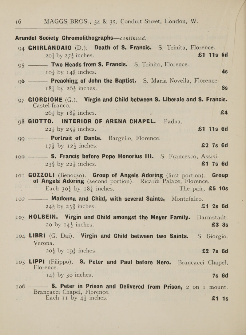  Arundel Society Chromolithographs—continued. 1 94 GHIRLANDAIO (D.). Death of S. Francis. S. Trinita, Florence.      20} by 274 inches. £1 11s 6d 95 Two Heads from S. Francis. S. Trinito, Florence. 104 by 14% inches. 4s 96 Preaching of John the Baptist. S. Maria Novella, Florence. 184 by 264 inches. | 8s 97 GIORGIONE (G.). Virgin and Child between S. Liberale and S. Francis. Castel-franco. | 261 by 184 inches. £4 98 GIOTTO. INTERIOR OF ARENA CHAPEL. Padua. 224 by 254 inches. £1 11s 6d 99 Portrait of Dante. Bargello, Florence. Ize by 12% imches: £2 7s 6d 100 S. Francis before Pope Honorius ili. S. Francesco, Assisi. 232 by 224 inches. £1 7s 6d 101 GOZZOLI (Benozzo). Group of Angels Adoring (first portion). Group of Angels Adoring (second portion). Ricardi Palace, Florence. Each 304 by 18% inches. The pair, £5 10s 102 Madonna and Child, with several Saints. Montefalco. 24% by 25% inches. £1 2s 6d 103 HOLBEIN. Virgin and Child amongst the Meyer Family. Darmstadt. 20 by 144 inches. £3 3s 104 LIBRI (G. Dai). Virgin and Child between two Saints. S. Giorgio. Verona. 204 by 19% ince | £2 7s 6d 105 LIPPI (Filippo). §. Peter and Paul before Nero. Brancacci Chapel, Florence. 144+ by 30 inches. 7s 6d  S. Peter in Prison and Delivered from Prison, 2 on 1 mount. Brancacci Chapel, Florence. Each 11 by 44 inches. £1 1s