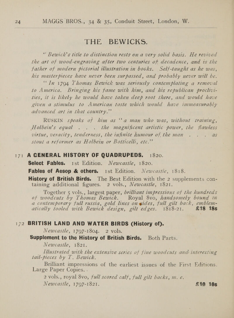  THE BEWICKS. “ Bewtck’s tetle to distinction rests on a very solid basis. He revived the art of wood-engraving after two centuries of decadence, and ts the father of modern pictorial illustration in books. Self-taught as he was, his masterpieces have never been surpassed, and probably never will be. “In 17904 Thomas Bewtck was seriously contemplating a removal to America. Bringing his fame with him, and his republican proclwvi- ties, it is likely he would have taken deep root there, and would have given a stimulus to American taste which would have immeasurably advanced art in that country.”’ RUSKIN speaks of him as ‘‘a man who was, without training, Holbein’s equal . . . the magnificent artistic power, the flawless virtue, veracity, tenderness, the infinite humour of, the man . . . as stout a reformer as Holbein or Botticelli, etc.’’ 171 A GENERAL HISTORY OF QUADRUPEDS. 1820. Select Fables. ist Edition. Newcastle, 1820. Fables of Aesop &amp; others. ist Edition. Newcastle, 1818. History of British Birds. The Best Edition with the 2 supplements con- taining additional figures. 2 vols., Newcastle, 1821. Together 5 vols., largest paper, d7zllzant zmpressions of the hundreds of woodcuts by Thomas Bewick. Royal 8vo, handsomely bound in a contemporary full russta, gold lines on gides, “full gilt back, emblem- atically tooled with Bewick design, gilt edges. 1818-21. £18 18s 172 BRITISH LAND AND WATER BIRDS (History of). Newcastle, 1797-1804. 2 vols. Supplement to the History of British Birds. Both Parts. Newcastle, 1821. Illustrated with the extensive series of fine woodcuts and interesting tail-preces by T. Bewick. Briliant impressions of the earliest issues of the First Editions. Large Paper Copies. 2 vols., royal 8vo, full scored calf, full gilt backs, m. @. Newcastle, 1797-1821. £10 10s