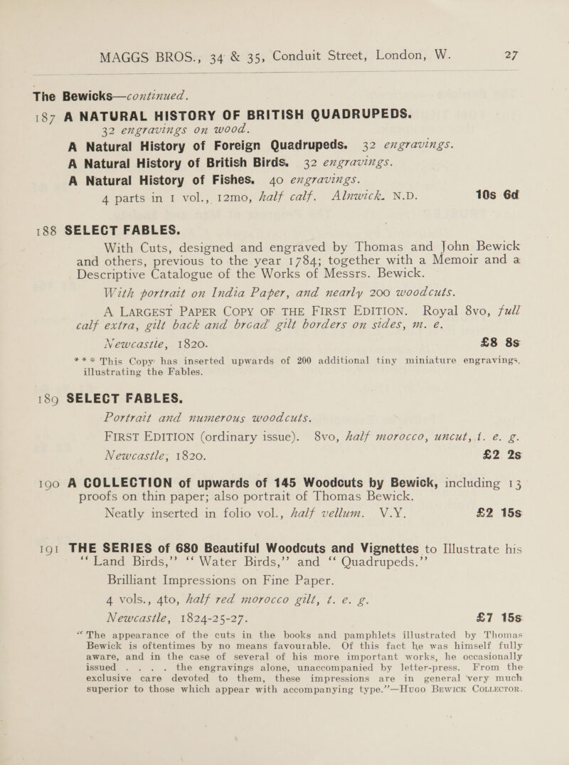  The Bewicks—coxiznued. 187 A NATURAL HISTORY OF BRITISH QUADRUPEDS. 32 engravings on wood. A Natural History of Foreign Quadrupeds. 32 evgravings. A Natural History of British Birds. 32 exgravings. A Natural History of Fishes. 40 exgvavings. 4 parts in 1 vol., 12mo, half calf. Alnwick. N.D. 10s 6d 188 SELECT FABLES. With Cuts, designed and engraved by Thomas and John Bewick and others, previous to the year 1784; together with a Memoir and a Descriptive Catalogue of the Works of Messrs. Bewick. With portrait on India Paper, and nearly 200 woodcuts. A LARGEST PAPER COPY OF THE FIRST EDITION. Royal 8vo, fudl calf extra, gilt back and bread’ gilt borders on sides, m. e. Newcastle, 1820. £8 8s **%* This Copy has inserted upwards of 200 additional tiny miniature engravings, illustrating the Fables. 189 SELECT FABLES. Portrait and numerous woodcuts. FIRST EDITION (ordinary issue). 8vo, half morocco, uncut, 1. é. g. Newcastle; 1820. £2. 2s 190 A COLLECTION of upwards of 145 Woodcuts by Bewick, including 13. proofs on thin paper; also portrait of Thomas Bewick. Neatly inserted in folio vol., Zalf vellum. V.Y. £2 15s 191 THE SERIES of 680 Beautiful Woodcuts and Vignettes to Illustrate his p eohe bras, Water Birds,” and “ Quadrupeds.” Brilliant Impressions on Fine Paper. 4 vols., 4to, half red morocco gilt, t. é. g. Newcastle, 1824-25-27. £7 15s “The appearance of the cuts in the books and pamphlets illustrated by Thomas Bewick is oftentimes by no means favourable. Of this fact he was himself fully aware, and in the case of several of his more important works, he occasionally issued .. . . the engravings alone, unaccompanied by letter-press. From the exclusive care devoted to them, these impressions are in general ‘very much superior to those which appear with accompanying type.”—Huvao Berwick CoLiecror.