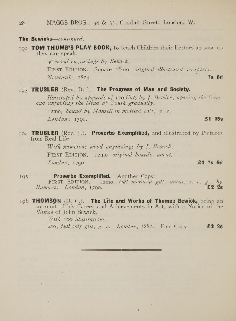  The Bewicks—coxzzinued. 192 TOM THUMB’S PLAY BOOK, to teach Children their Letters as soon as they can speak. 30 wood engravings by Bewtck. FIRST EDITION. Square 16mo, orzginal illustrated wrappers. Newcastle, 1824. 7s 6d 193 TRUSLER (Rev. Dr.). The Progress of Man and Society. | Illustrated by upwards of 120 Cuts by J. Bewick, opening the Eyes, and unfolding the Mind of Youth gradually. 12mo, bound by Mansell in motiled calf, y. e. London: 1791. £1 15s 194 TRUSLER (Rev. J.). Proverbs Exemplified, and illustrated by Pictures 7 from Real Life. 7 With numerous wood engravings by J. Bewitck. FIRST EDITION. 12mo, orzgznal boards, uncut. London, 1790. £1 7s 6d  Proverbs Exemplified. Another Copy. FIRST EDITION. T2mo,- (wll morocco gut; uncut 2) €.. 2., bY Ramage. London, 1790. £2 2s 105 i196 THOMSON (D. C.). The Life and Works of Thomas Bewick, being an account of his Career and Achievements in Art, with a Notice of the Works of John Bewick. Wzth 100 tllustrations. gto, full calf gilt, g..e.. London, 1382.. Fine Copy. ‘£2 2s