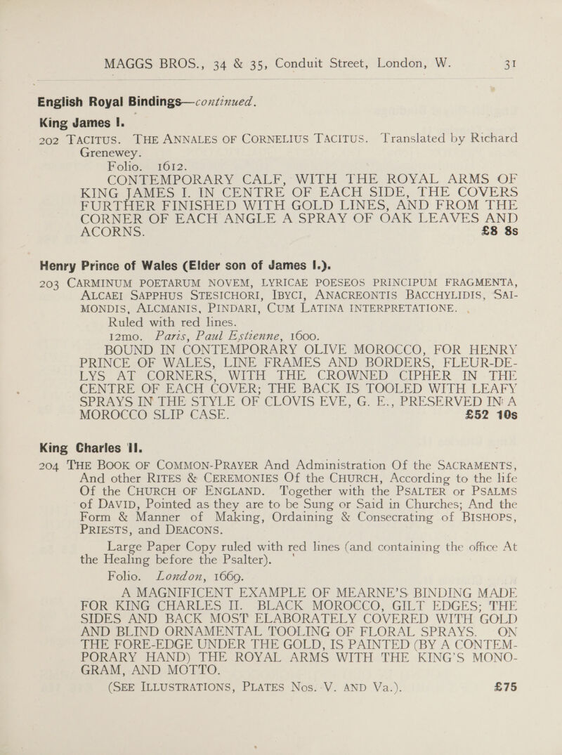 English Royal Bindings—cozz:nued. King James I. 202 TACITUS. THE ANNALES OF CORNELIUS TACITUS. ‘Translated by Richard Grenewey. Folio... 1612. CONTEMPORARY CALF Wilt THE ROYAL ARMS OF KING [AMES 1 IN CENTRE OF BACH SIDE, THE COVERS PUR] Her PINISHED WITH GOLD LINES, AND FROM THE CORN @eoe Pe ACte ANGLE foSPRAY OF OAK LEAVES AND ACORNS:. £8 8s Henry Prince of Wales (Elder son of James I.). 203 CARMINUM POETARUM NOVEM, LYRICAE POESEOS PRINCIPUM FRAGMENTA, ALCAEI SAPPHUS STESICHORI, IBYCI, ANACREONTIS BACCHYLIDIS, SAI- MONDIS, ALCMANIS, PINDARI, CUM LATINA INTERPRETATIONE. , Ruled with red lines. 12mo. Paris, Paul Estienne, 1600. BOUND IN CONTEMPORARY OLIVE MOROCCO, FOR HENRY PRINCE OF WALES, LINE FRAMES AND BORDERS, FLEUR-DE- LYS APE CORNERS WITH THE CROWNED CIPHER IN - THE CENTRE OF EACH COVER; THE BACK IS TOOLED WITH LEAFY SPRAYS IN THE STYLE OF CLOVIS EVE, G. E., PRESERVED INA MOROCCO SEIP CASE. £52 10s King Charles ll. : 204 THE BOOK OF COMMON-PRAYER And Administration Of the SACRAMENTS, And other RITES &amp; CEREMONIES Of the CHURCH, According to the life Of the CHURCH OF ENGLAND. ‘Together with the PSALTER or PSALMS of DAVID, Pointed as they are to be Sung or Said in Churches; And the Form &amp; Manner of Making, Ordaining &amp; Consecrating of BISHOPS, PRIESTS, and DEACONS. Large Paper Copy ruled with red lines (and, containing the office At the Healing before the Psalter). ' Folio. London, 1660. A MAGNIFICENT EXAMPLE OF MEARNE’S BINDING MADE FOR ‘KING CHARLES i BLACK MOROCCO, GILT EDGES; THE SIDES AND BACK MOST ELABORATELY. COVERED WITH GOLD AND BLIND ORNAMENTAL TOOLING OF FLORAL SPRAYS. ON THE FORE-EDGE UNDER THE GOLD, IS PAINTED (BY A CONTEM- PORARY HAND) THE ROYAL ARMS WITH THE KING’S MONO- GRAM, AND MOTTO. (SEE ILLUSTRATIONS, PLATES Nos.-V. AND Va.). £75