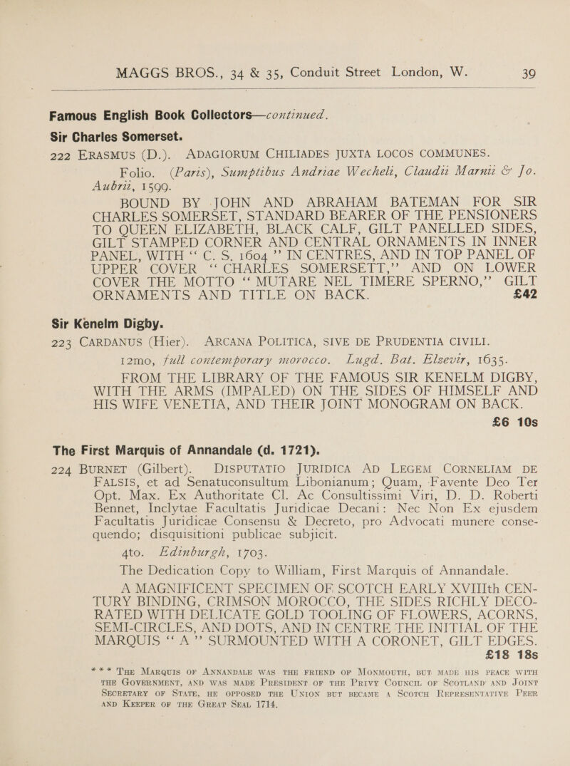 Famous English Book Collectors—contznued. Sir Charles Somerset. 222 ERASMUS (D.). ADAGIORUM CHILIADES JUXTA LOCOS COMMUNES. Folio. (Paris), Sumptibus Andriae Wechelt, Claudi Marnu &amp; Jo. Aubriz, 1599. BOUND BY -.JOHN AND ABRAHAM BATEMAN FOR _ SIR CHARLES SOMERSET, STANDARD BEARER OF THE PENSIONERS TO: QUEEN ELIZABETH, BieAChe CAbro GILT PANELLED SIDES, GILT STAMPED CORNER AND CENTRAL ORNAMENTS IN INNER PANE WIT C. S 10047) IN-CENTRES, AND IN. TOP PANEL OF UPPER COVER “ CHARLES SOMERSETT,”’ AND ON LOWER COVER: fHE MOTTO ““MUTARE NEL TIMERE SPERNO,” GILT ORNAMENTS AND TITLE ON BACK. £42 Sir Kenelm Digby. 223 CARDANUS (Hier). ARCANA POLITICA, SIVE DE PRUDENTIA CIVILI. 12mo, full contemporary morocco. Lugd. Bat, Elzevir, 1635. FROM THE LIBRARY OF THE FAMOUS SIR KENELM DIGBY, WITH THE ARMS GUMPALED) ON THE SIDES OF HIMSELF AND HIS WIFE VENETIA, AND THEIR JOINT MONOGRAM ON BACK. £6 10s The First Marquis of Annandale (d. 1721). 224 BURNET (Gilbert). DISPUTATIO JURIDICA AD LEGEM CORNELIAM DE FALSIS, et ad Senatuconsultum Libonianum; Quam, Favente Deo Ter Opt. Max. Ex Authoritate Cl. Ac Consultissimi With... 1): Roberti Bennet, Inclytae Facultatis Juridicae Decani: Nec Non Ex ejusdem Facultatis Juridicae Consensu &amp; Decreto, pro Advocati munere conse- quendo; disquisition1 publicae subjicit. 4to. Edinburgh, 1703. The Dedication Copy to William, First | en ee of Annandale. A MAGNIFICENT SPECIMEN OF SCOTCH EARLY XVIIIth CEN- TURY BINDING, CRIMSON MOROCCO, THE SIDES RICHLY DECO- RATED WITH DEL. {CATE GOLD TOOLING OF FLOWERS, ACORNS, SEMI-CIRCLES, AND DOTS, AND IN CENTRE ‘THE INITIAL OF THE MARQUIS “A » SURMOUNTED WITH A CORONET, GILT EDGES. £18 18s *** Toe Marquis OF ANNANDALE WAS THE FRIEND OF MONMOUTH, BUT MADE HIS PEACE WITH THE GOVERNMENT, AND WAS MADE PRESIDENT OF THE Privy Council oF SCOTLAND’ AND JOINT SECRETARY OF STATE, HE OPPOSED THE UNION BUT BECAME A ScoTcH REPRESENTATIVE PEER AND KEEPER OF THE GREAT SEAL 1714.
