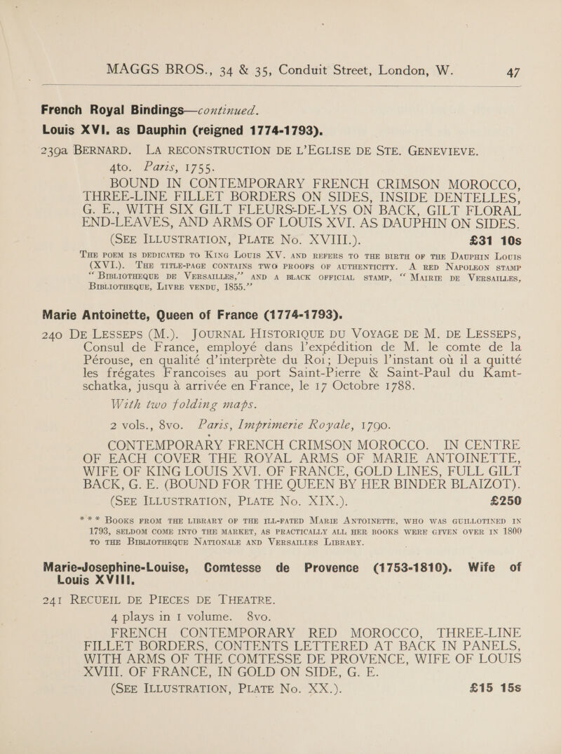  French Royal Bindings—coxz:xued. Louis XVI. as Dauphin (reigned 1774-1793), 239a BERNARD. LA RECONSTRUCTION DE L’EGLISE DE STE. GENEVIEVE. wee, Waris, 1755. BOUND IN CONTEMPORARY FRENCH CRIMSON MOROCCO, THREE-LINE FILLET BORDERS ON. SIDES, INSIDE DENTELLES, G. E., WITH SIX GILT FLEURS-DE-LYS ON BACK, GILT FLORAL END- LEAVES, AND ARMS OF LOUIS XVI. AS DAUPHIN ON SIDES. (SEE ILLUSTRATION, PLATE No. XVIII.). £31 10s THE POEM IS DEDICATED TO Kina Lovis XV. AND REFERS TO THE BIRTH OF THE DAUPHIN LOUIS (XVI.). THE TITLE-PAGE CONTAINS TWO PROOFS OF AUTHENTICITY. A RED NAPOLEON STAMP “* BIBLIOTHEQUE DE VERSAILLES,” AND A BLACK OFFICIAL STAMP, ‘ MAIRIE DE VERSAILLES, BIBLioTHEQUE, LIVRE VENDU, 1855.” Marie Antoinette, Queen of France (1774-1793). 240 DE LESSEPS (M.). JOURNAL HISTORIQUE DU VOYAGE DE M. DE LESSEPS, Consul de France, employé dans l’expédition de M. le comte de la Pérouse, en qualité d’interprete du Roi; Depuis linstant ot il a quitté les frégates Francoises au port Saint- Pierre &amp; Saint-Paul du Kamt- sechatka, jusqu a arrivée en France, le 17 Octobre 17388. With two folding maps. 2 vols., 8vo. Paris, Imprimerie Royale, 1790. CONTEMPORARY FRENCH CRIMSON MOROCCO. IN CENTRE OP PACH COVER THE ROVAL ARMS:.OF MARIE ANTOINETTE, WiP Or KING LOUIS &lt;V1l. OF FRANCE, GOLD LINES, FULL GILT BACK, G. E. (BOUND FOR THE QUEEN BY HER BINDER BLAIZOT). (SEE, ILLUSTRATION, PLATE No. X1X.). £250 * ** Books FROM THE LIBRARY OF THE ILL-FATED MARIE ANTOINETTE, WHO WAS GUILLOTINED IN 1798, SELDOM COME INTO THE MARKET, AS PRACTICALLY ALL, HER BOOKS WERE GIVEN OVER IN 1800 TO THE BIBLIOTHEQUE NATIONALE AND VERSAILLES LIBRARY. Marie-Josephine-Louise, Comtesse de Provence (1753-1810). Wife of Louis XVIII. | 241 RECURIL DE PIECES DE THEATRE. 4 plays in I volume. 8vo. FRENCH CONTEMPORARY RED MOROCCO, THREE-LINE PILEE? SORDERS, CON DENTS LETTERED AT BACK IN PANELS, WITH ARMS OF THE COMTESSE DE PROVENCE, WIFE OF LOUIS XVIII. OF FRANCE, IN GOLD ON SIDE, G. E.