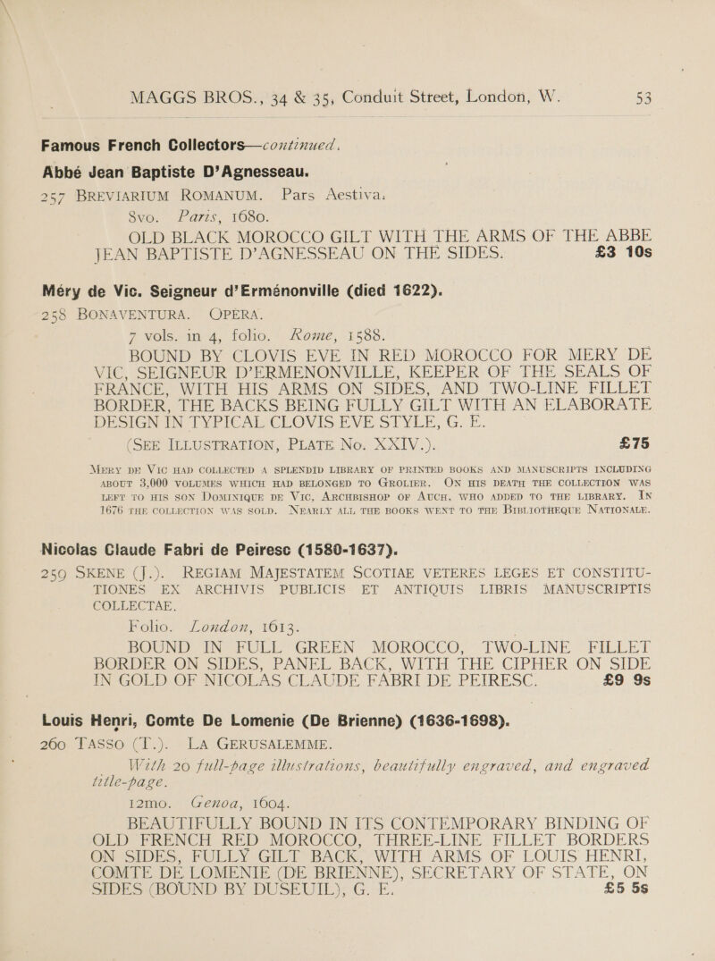 Famous French Collectors—cozzznued. Abbé Jean Baptiste D’Agnesseau. 257 BREVIARIUM ROMANUM. Pars Aestiva: Sy0.- Fars. TOS0. OLD BLACK MOROCCO GILT WITH THE ARMS OF THE ABBE JEAN BAPTISTE D’AGNESSEAU ON THE SIDES. £3 10s Mery de Vic. Seigneur d’Erménonville (died 1622). 258 BONAVENTURA. OPERA. 7 vols. in 4, folio. Rome, 1588. BOUND BY CLOVIS EVE IN RED MOROCCO FOR MERY DE VIC, SEIGNEUR D’ERMENONVILLE, KEEPER OF THE SEALS OF FRANCE, WITH HIS ARMS ON SIDES, AND TWO-LINE FILLET BORDER, THE BACKS BEING FULLY GILT WITH AN ELABORATE DESIGN TYPICAI CLOVIS EVE SIYLE, G. bE. | (SEE ILLUSTRATION, PLATE No. XXIV.). £75 MeERY DE VIC HAD COLLECTED A SPLENDID LIBRARY OF PRINTED BOOKS AND MANUSCRIPTS INCLUDING ABour 3,000 VOLUMES WHICH HAD BELONGED TO GROLIER. ON HIS DEATH THE COLLECTION WAS LEFT TO HIS SON DoMINIQUE DE Vic, ARCHBISHOP OF AUCH, WHO ADDED TO THE LIBRARY. IN 1676 THE COLLECTION WAS SOLD. NEARLY ALL THE BOOKS WENT TO THE BrsLiotHEQuE NATIONALE. Nicolas Claude Fabri de Peiresc (1580-1637). 259 SKENE (J.). REGIAM MAJESTATEM SCOTIAE VETERES LEGES ET CONSTITU- TIONES EX ARCHIVIS PUBLICIS ET ANTIQUIS LIBRIS MANUSCRIPTIS COLLECTAE. Folio. London, 1613. BOUND TIN FULL GREEN - MOROCCO, TWO-LINE FILLET DOOR ON SIDES, PANEL BACK, WITH TLBE CIPHER ON SIDE TN GOLD OF NICOLAS CLAUDE FABRI DE PEIRESC. £9 9s Louis Henri, Comte De Lomenie (De Brienne) (1636-1698). 260 TAsso (T.). LA GERUSALEMME. W2th 20 full-page illustrations, beautifully engraved, and engraved title-page. I2mo. Genoa, 1604. BEAUTIFULLY BOUND IN ITS CONTEMPORARY BINDING OF Ob PRENCH RED MOROCCO. THREE-LINE FILLET BORDERS On SIDES, PULLEY GILT BACe WITH ARMS OF LOUIS HENRI, COMTE DE LOMENIE (DE BRIENNE), SECRETARY OF STATE, ON SES (BOUND BY DUSEUIL): G.-E. £5 5s