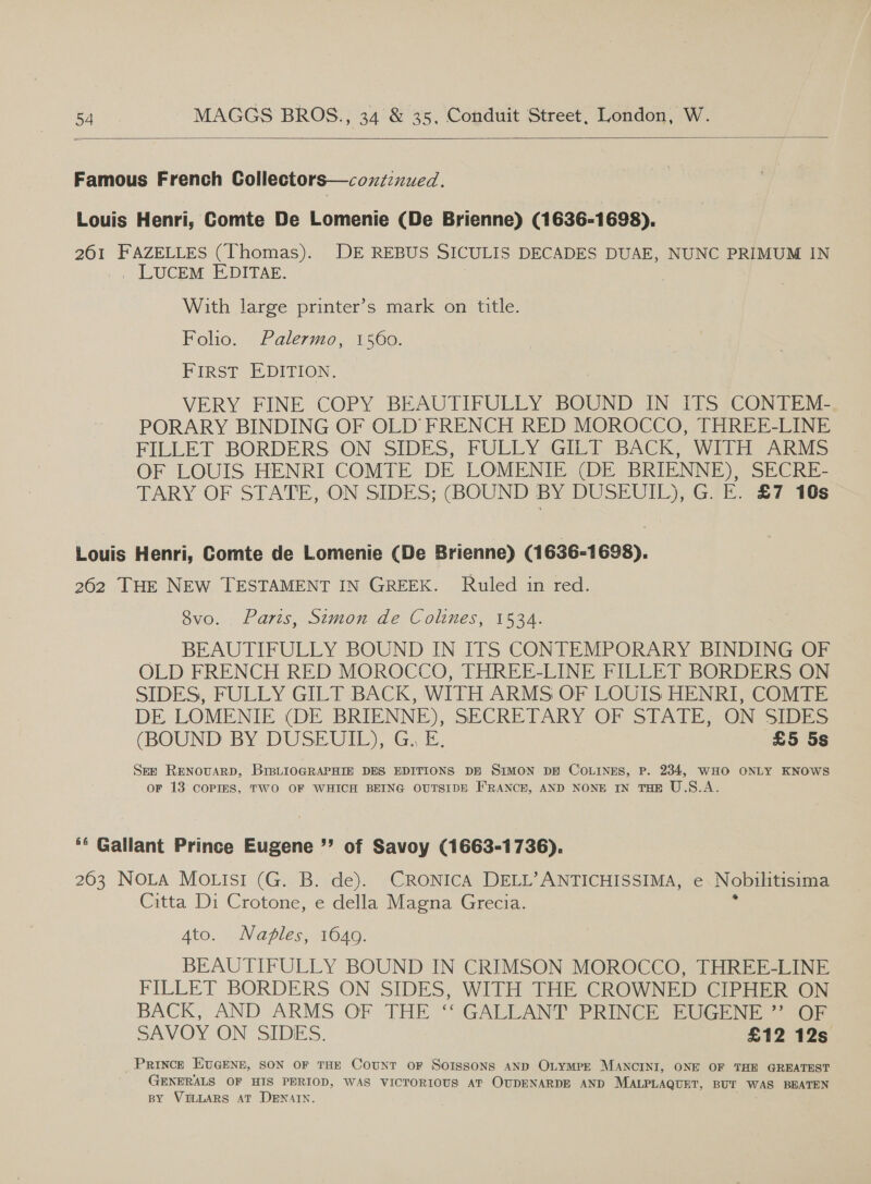   Famous French Collectors—coxzz:nued. Louis Henri, Comte De Lomenie (De Brienne) (1636-1698). 261 FAZELLES (Thomas). DE REBUS SICULIS DECADES DUAE, NUNC PRIMUM IN . LUCEM E-DITAR. i | With large printer’s mark on title. Folio. Palermo, 1560. FIRST EDITION. VERY FINE COPY BEAUTIFULLY BOUND IN ITS CONTEM- PORARY BINDING OF OLD FRENCH RED MOROCCO, THREE-LINE FILLET BORDERS ON SIDES; FULLY GILE- BACK, Wilh ARMS OF LOUIS HENRI COMTE DE LOMENIE (DE BRIENNE), SECRE- TARY OF STATE, ON SIDES; (BOUND BY DUSEUIL), G. E. £7 10s Louis Henri, Comte de Lomenie (De Brienne) (1636-1698). 262 THE NEW TESTAMENT IN GREEK. Ruled in red. 8vo. . Paris, Simon de Colines, 1534. BEAUTIFULLY BOUND IN ITS CONTEMPORARY BINDING OF OLD FRENCH RED MOROCCO, THREE-LINE FILLET BORDERS ON SIDES, FULLY GILT BACK, WITH ARMS OF LOUIS HENRI, COMTE DE LOMENIE (DE BRIENNE), SECRETARY OF STATE, ON: SIDES (BOUND BY DUSEUIE) (Gy E. £5 5s See RENOUARD, BIBLIOGRAPHIE DES EDITIONS DE SIMON DE COLINES, P. 234, WHO ONLY KNOWS or 13 COPIES, TWO OF WHICH BEING OUTSIDE F'RANCE, AND NONE IN THE U.S.A. ** Gallant Prince Eugene ”’ of Savoy (1663-1736). 2603 NOLA MoLisi (G. B. de). CRONICA DELL’ ANTICHISSIMA, e Nobilitisima Citta Di Crotone, e della Magna Grecia. 4to. Naples, 1649. BEAUTIFULLY BOUND IN CRIMSON MOROCCO, THREE-LINE FILLET BORDERS ON SIDES, WITH THE CROWNED CIPHER ON BACK, AND ARMS OF THE ‘‘ GALLANT PRINCE EUGENE ”’ OF SAVOY ON SIDES. £12 12s _ Prince EvGENE, SON OF THE CotuNT OF SoIssons AND OLYMPE MANCINI, ONE OF THE GREATEST GENERALS OF HIS PERIOD, WAS VICTORIOUS AT OUDENARDE AND MALPLAQUET, BUT WAS BEATEN BY VILLARS AT DENAIN.
