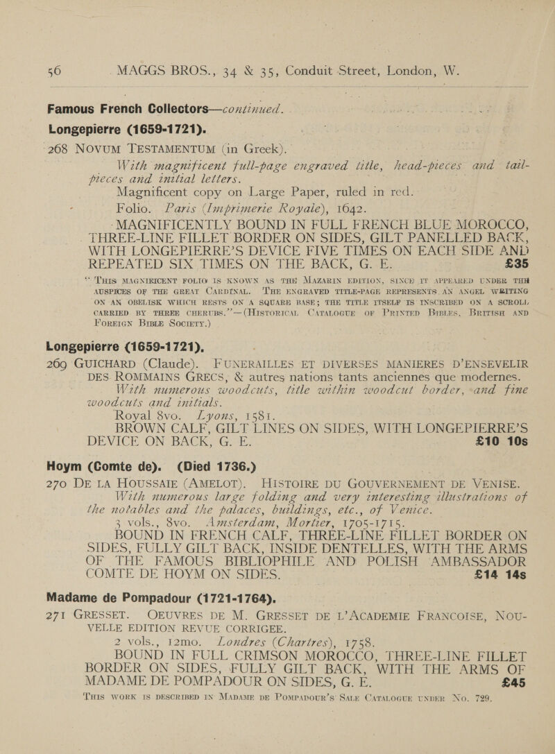 Famous French Collectors—condinued. Longepierre (1659-1721). 268 NovuM TESTAMENTUM (in Greek). roe sa 7 | With magnificent full-page engraved iitle, _head-preces and tail- pieces and initial letters. - Magnificent copy on Large Paper, ruled in red. : Folio. Paris (Imprimerie Royale), 1642. ‘-MAGNIFICENTLY BOUND IN FULL FRENCH BLUE MOROCCO, . THREE-LINE FILLET BORDER ON SIDES, GILT PANELLED BACE, WITH LONGEPIERRE’S DEVICE FIVE TIMES ON EACH SIDE AND REPEATED. Six: TIMES.ON- THE BACK, GE; ; £35 “THIS: MAGNIRICENT FOLIO IS KNOWN AS THE MAZARIN EDITION, SINCH IT APPEARED UNDER THH AUSPICES OF THE GREAT CARDINAL. ‘THE ENGRAVED TITLE-PAGE REPRESENTS, AN ANGEL WRITING ON AN OBELISK WHICH RESTS ON A SQUARE BASE; THE TITLE ITSELF IS INSCRIBED ON A SCROLL CARRIED BY THREE CHERUBS.’’—(HistoricaAL CaraLocte or Prinrep Brees, British AND Poreren Bre_e Society.) Longepierre (1659-1721), 269 GUICHARD (Claude). FUNERAILLES ET DIVERSES MANIERES D’ENSEVELIR DES ROMMAINS GRECS, &amp; autres nations tants anciennes que modernes. With numerous woodcuts, tetle within woodcut border, and fine woodcuts and initials. Royal 8vo. Lyons, 1581. 3 BROWN CALF, GILT LINES ON SIDES, WITH LONGEPIERRE’S DEVICE ON BACK, Ga, £10 10s Hoym (Comte de). (Died 1736.) | 270 DE LA HOUSSAIE (AMELOT). HISTOIRE DU GOUVERNEMENT DE VENISE. With numerous large folding and very interesting illustrations of the notables and the palaces, buildings, etc., of Venice. 3: vols., 8vo. Amsterdam, Mortier, 1705 - Bye BOUND IN FRENCH CALF, THREE-LINE FILLET BORDER ON SIDES SEULEY Gil nek INSIDE DENTELLES, WITH THE ARGS OF THE FAMOUS BIBLIOPHILE AND! POLISH AMBASSADOR COMTE DE HOYM ON SIDES. £14 14s Madame de Pompadour (1721-1764), 271 GRESSET. OEUVRES DE M. GRESSET DE ‘L’ACADEMIE FRANCOISE, NOU- VELLE EDITION REVUE CORRIGEE. 2 vols., 12mo. “Londres (Chartres), -¥758. BOUND IN FULL CRIMSON MOROCCO, THREE-LINE FILLET BORDER ON SIDES, FULLY GILT BACK, WITH THE ARMS OF MADAME DE POMPADOUR ON SIDES, G. a £45 THIS WORK IS DESCRIBED IN’ MADAME DE Pompapour’s’ SALE CATALOGUE UNDER No. 729.