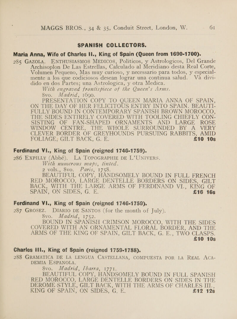 SPANISH COLLECTORS. Maria Anna, Wife of Charles Ii., King of Spain (Queen from 1690-1700). 285 GAZOLA. ENTHUSIASMOS MEDICOS, Politicos, y Astrologicos, Del Grande _ Archisoplon De Las Estrellas, Calculado al Meridiano desta Real Corte, Volumen Pequeno, Mas muy curioso, y necessario para todos, y especial- mente a los que codiciosos. desean lograr una continua salud. Va divi- dido en dos Partes; una Astrologica, y otra Medica. With engraved frontispiece of the Queen’s Arms. 8vo. Madrid, 1690. PRESENTATION COPY TO QUEEN MARIA ANNA OF. SPAIN, ON THE DAY OF HER FELICITOUS ENTRY INTO SPAIN. BEAUTI- FULLY BOUND IN CONTEMPORARY SPANISH BROWN MOROCCO, THE SIDES ENTIRELY COVERED WITH TOOLING CHIEFLY CON- SISTING OF FAN-SHAPED ORNAMENTS AND. LARGE. ROSE WINDOW CENTRE, [THE WHOLE SURROUNDED BY A .WVERY CLEVER BORDER OF GREYHOUNDS PURSUING RABBITS, AMID FOLIAGE, GILT BACK, G..E. £10 10s Ferdinand Vi., King of Spain (reigned 1746-1759). 286 EXPILLy (Abbé). LA TOPOGRAPHIE DE L’UNIVERS. With numerous mats, tinted. PNG. OVO. fF ATS; 1755. | BEAUTIFUL COPY, HANDSOMELY BOUND IN FULL FRENCH RED MOROCCO, LARGE DENTELLE BORDERS ON. SIDES; GILT BACK, WITH THE LARGE ARMS OF FERDINAND VI., KING OF SPAIN, ON SIDES, G. E. £16 16s Ferdinand VI., King of Spain (reigned 1746-1759). 287 GROSEZ. DIARIO DE SANTOS (for the month of July). Svo. Madrid, 1752. BOUND IN SPANISH CRIMSON MOROCCO, WITH THE SIDES COVERED WITH AN ORNAMENTAL FLORAL BORDER, AND THE ARMS OF THE KING OF SPAIN, GILT BACK, G. E., TWO CLASPS. £10 10s Charles ill., King of Spain (reigned 1759-1788), 288 GRAMATICA DE LA LENGUA CASTELLANA, COMPUESTA POR LA REAL ACA- DEMIA ESPANOLA. evo. dad7id 1 bara, 1771; BEAUTIFUL COPY, HANDSOMELY BOUND IN FULL SPANISH RED MOROCCO, LARGE DENTELLE BORDERS ON SIDES IN THE DEROME STYLE, GILT BACK, WITH THE ARMS OF CHARLES III., KING OF SPAIN, ON SIDES, G. E. £12 12s