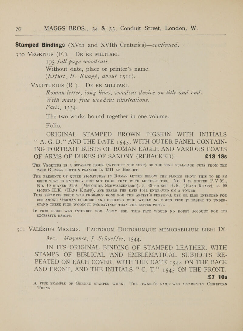  Stamped Bindings (XVth and XVIth Centuries)—continued. 310 VEGETIUS (F.). DE RE MILITARI. 195 full-page woodcuts. Without date, place or printer’s name. (Erfurt, H. Knapp, about 1511). VALUTURIUS (R.). DE RE MILITARI. Roman letter, long lines, woodcut device on title and end. With many fine woodcut tllustrations. ETE A. The two works bound together in one volume. Foho. ORIGINAL STAMPED: BROWN. PIGSKIN WITH INITIALS “AG, D.” AND THE DATE 1545, WilH OUTER PANEL CONTAIN: ING PORTRAIT BUSTS OF ROMAN EAGLE AND VARIOUS COATS OF ARMS OF DUKES OF SAXONY (REBACKED). £18 18s Tur VEGETIUS IS A SEPARATE ISSUE (WITHOUT THE TEXT) OF THE FINE FULL-PAGE CUTS FROM THE RARE GERMAN EDITION PRINTED IN 1511 at ERrurt. THE PRESENCE OF QUIRE SIGNATURES IN ROMAN LETTER BELOW THE BLOCKS SHOW THIS TO BE AN ISSUE THAT IS ENTIRELY DISTINCT FROM THAT WITH LETTER-PRESS. No. 1 1s signeD P.V.M., No. 10 stanep M.S. (Metcuior SCHWARZENBERG), P. 49 staNED H.K. (Hans Knapp), Pp. 90 stgNED H.K. (Hans KNapp), AND BEARS THE DATE 1511 ENGRAVED ON A TOWER. THIS SEPARATE ISSUE WAS PROBABLY DONE FOR THE ARTIST’S PERSONAL USE OR ELSE INTENDED FOR USE AMONG GERMAN SOLDIERS AND OFFICERS WHO WOULD NO DOUBT FIND IT EASIER TO UNDER- STAND THESE FINE WOODCUT ENGRAVINGS THAN THE LETTER-PRESS. Ir THIS ISSUH WAS INTENDED FoR ARMY USE, THIS FACT WOULD NO DOUBT ACCOUNT FOR ITS EXCESSIVE RARITY. ‘ 311 VALERIUS MAXIMS. FACTORUM DICTORUMQUE MEMORABILIUM LIBRI IX. 8vo. Mayence, J. Schoeffer, 1544. IN ITS ORIGINAL BINDING OF STAMPED LEATHER, WITH STAMPS OF BIBLICAL AND EMBLEMATICAL SUBJECTS ‘RE- PEATED ON EACH COVER, WITH THE DATE 1844 ON THE BACK AND FRONT, AND THE INTTIALS 0. 2 ees Sbibe end, £7 10s A. FINE EXAMPLE OF GERMAN STAMPED WORK. ‘TH OWNER’S NAME’ WAS APPARENTLY CHRISTIAN THENN.