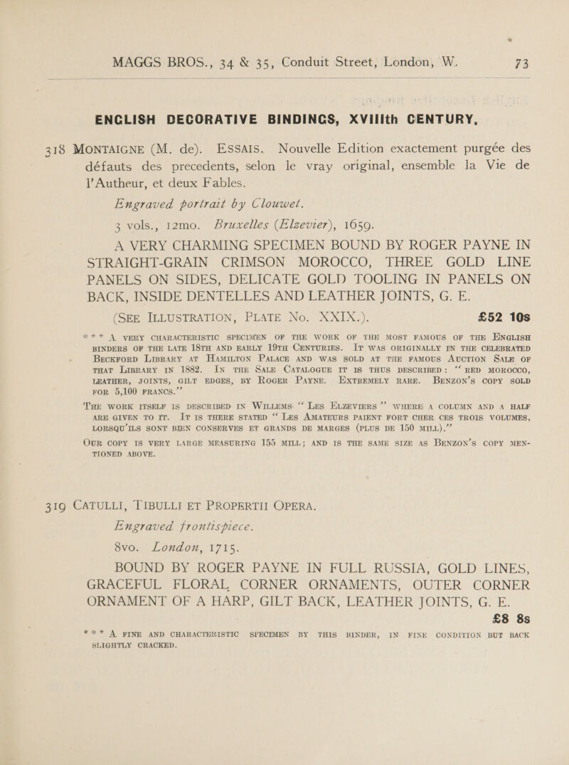  ENCLISH DECORATIVE BINDINCS, XVIilith CENTURY, 318 MONTAIGNE (M. de). Essais. Nouvelle Edition exactement purgée des défauts des precedents, selon le vray original, ensemble la Vie de VY Autheur, et deux Fables. Engraved portrait by Clouwet. 3 vols., 12mo. bruxelles (Alzevier), 1650. A VERY CHARMING SPECIMEN BOUND BY ROGER PAYNE IN STRAIGHT-GRAIN CRIMSON MOROCCO, THREE GOLD LINE PANELS ON SIDES, DELICATE GOLD TOOLING IN .PANELS ON BACK INSIDE DENTELLES AND LEATHER JOINTS, G. E. (SEE ILLUSTRATION, PLATE No. XXIX.). £52 10s %*** A ERY CHARACTERISTIC SPECIMEN OF THE WORK OF THE MOST FAMOUS OF THE ENGLISH BINDERS OF THE LATE 18TH AND EARLY 19TH CENTURIES. IT WAS ORIGINALLY IN THE CELEBRATED BecKkForD LIBRARY AT HamiILTON PALACE AND WAS SOLD AT THE FAMOUS AUCTION SALE OF THAT LIBRARY IN 1882. IN THE SALE CATALOGUE IT IS THUS DESCRIBED: ‘‘ RED MOROCCO, LEATHER, JOINTS, GILT EDGES, BY Roger Payne. WxTREMELY RARE. BENZON’S COPY SOLD FOR 5,100 FRANCS.’ THE WORK ITSELF IS DESCRIBED IN WILLEMS: “‘ Les ELzeviers ’ WHERE A COLUMN AND A HALF ARE GIVEN TO IT. IT IS THERE STATED “ Les AMATEURS PAIENT FORT CHER CES TROIS VOLUMES, LORSQU ILS SONT BIEN CONSERVES ET GRANDS DE MARGES (PLUS DE 150 mILL).” OUR COPY IS VERY LARGE MEASURING 155 MILL; AND IS THE SAME SIZE AS BENZON’S COPY MEN- TIONED ABOVE. 319 CATULLI, TIBULLI ET PROPERTII OPERA. Engraved frontispiece. 8vo. London, 1715. BOUND BY ROGER PAYNE IN FULL RUSSIA, GOLD LINES, GRACEFUL FLORAL CORNER ORNAMENTS, OUTER CORNER ORNSMENT OF A HARP, GILT BACK, LEATHER JOINTS, G. E. £8 8s *** A FINE AND CHARACTERISTIC SPECIMEN BY THIS BINDER, IN FINE CONDITION BUT BACK SLIGHTLY CRACKED.