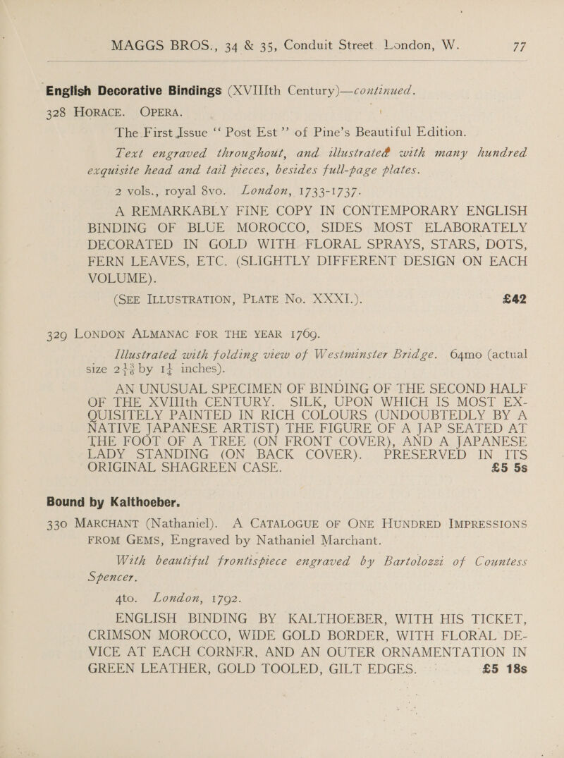  English Decorative Bindings (XVIIIth Century)—consinued. 328 HORACE. OPERA. mf The-First Issue ‘‘ Post Est’’ of Pine’s Beautiful Edition. Text engraved throughout, and illustrate@ with many hundred exquisite head and tail pieces, besides full-page plates. 2 vols., royal 8vo. London, 1733-1737. A REMARKABLY FINE COPY IN CONTEMPORARY ENGLISH BINDING OF BLUE MOROCCO, SIDES MOST ELABORATELY DECORATED IN GOLD WITH FLORAL SPRAYS, STARS, DOTS, FERN LEAVES, ETC. (SLIGHTLY DIFFERENT DESIGN ON EACH VOLUME). (SEE ILLUSTRATION, PLATE No. XXXI.). £42 329 LONDON ALMANAC FOR THE YEAR 1769. Illustrated with folding view of Westminster bridge. O64mo (actual size 243 by 14 inches). AN UNUSUAL SPECIMEN OF BINDING OF THE SECOND HALF Oretae &lt;Vilith CENTURY. SILK, UPON WHICH IS: MOST Ex- Coursey FAINTED IN RICH COLOURS (UNDOUBTEDLY BY ‘A NAIVE JAE ANESE ARTIST)‘ THE FIGURE. OF A JAP SEATED. AT THpTOO1 OF A TREE: (ON -PRONT COVER). .AND ‘A: JAPANESE Pay sob ANDING. (ON BACK. COVER). . -cPRESERVED IN=1ItS ORIGINAL SHAGREEN CASE. £5 5s Bound by Kalthoeber. 330 MARCHANT (Nathaniel). A CATALOGUE OF ONE HUNDRED IMPRESSIONS FROM GEMS, Engraved by Nathaniel Marchant. With beautiful frontispiece engraved by Bartolozzi of Countess Spencer. Ato. V Loud ON: 1702. EPNGCion BINDING BY KALTHOEBER, WITH HIS TICKET, CRIMSON MOROCCO, WIDE GOLD BORDER, WITH FLORAL DE- VICE AT EACH CORNER, AND AN OUTER ORNAMENTATION IN GREEN ER ATHER, GOLD ROOLED, GILT. EDGES. -:: £5 18s