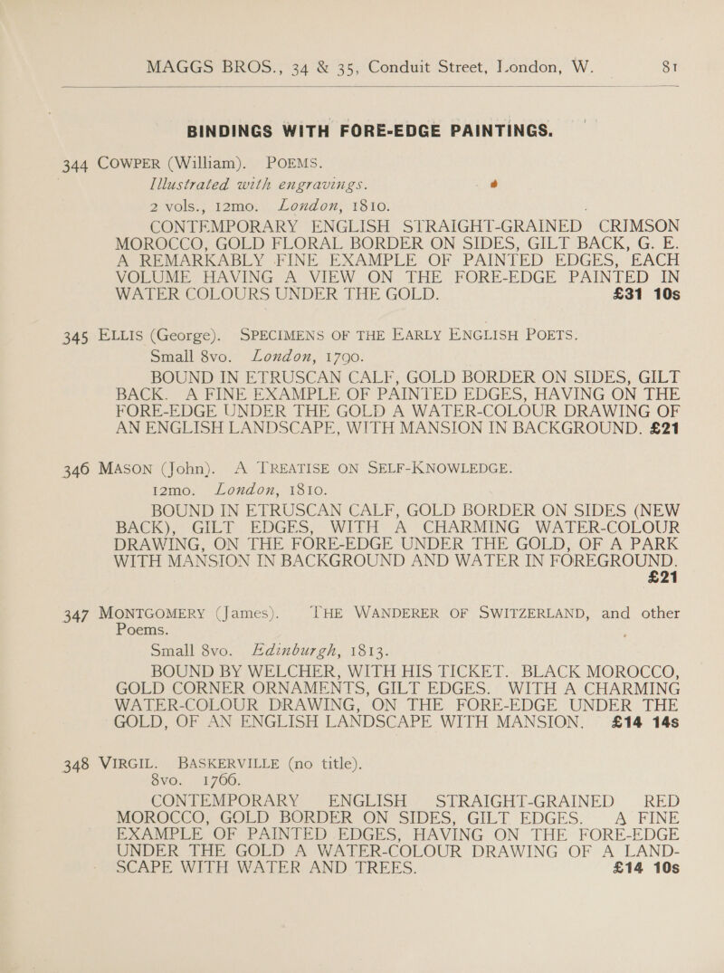  BINDINGS WITH FORE-EDGE PAINTINGS. 344 COWPER (William). POEMS. | Illustrated with engravings. _@ RwOls. Aomer\ Lond om 1610: CONTEMPORARY ENGLISH STRAIGHT _GRAINED CRIMSON MOROCCO, GOLD FLORAL BORDER ON SIDES, GILT BACK, G. E. A REMARKABLY FINE EXAMPLE OF PAINTED EDGES, ‘EACH VOLUME HAVING A. VIEW ON THE FORE-EDGE PAINTED IN WATER COLOURS UNDER THE GOLD. £31 10s 345 ELLIs (George). SPECIMENS OF THE EARLY ENGLISH POETS. Small 8vo. London, 1790. BOUND IN ETRUSCAN CALF; GOLD BORDER ON. SIDES, GILT DACK. A FINE EXAMPLE OF PAINTED EDGES, RAVING ON THE FORE-EDGE UNDER THE GOLD A WATER-COLOUR DRAWING OF AN ENGLISH LANDSCAPE, WITH MANSION IN BACKGROUND. £21 346 MASON (John). A TREATISE ON SELF-IKKNOWLEDGE. 12mo. Loxzdon, 1810. BOUND IN ETRUSCAN CALF, GOLD BORDER ON SIDES (NEW Back), Gill EDGES,~ Wit A CHARMING ~WATER-COLOUR DRAWING, ON THE FORE-EDGE UNDER THE GOLD, OF A PARK WITH MANSION IN BACKGROUND AND WATER IN yore eps 21 347 MONTGOMERY (James). THE WANDERER OF SWITZERLAND, and other Poems. Small 8vo. Adinburgh, 1813. BOUND BY WELCHER, WITH HIS TICKET.- BLACK MOROCCO, GOLD CORNER ORNAMENTS, GILT EDGES. WITH A CHARMING WATER-COLOUR DRAWING, ON THE FORE-EDGE UNDER THE GOLD, OF AN ENGLISH LANDSCAPE WITH MANSION. £14 14s 348 VIRGIL. BASKERVILLE (no title). $vo. 170606. CONTEMPORARY ENGLISH STRAIGHT-GRAINED RED MonKOCeO, GOLD BORDER -ON SIDES, GILT EDGES.” A FINE EXAMPLE OF PAINTED EDGES, HAVING ON THE FORE-EDGE UNDER THE GOLD A WATER-COLOUR DRAWING OF A LAND- SeArPE WITH WATER AND TREES. £14 10s