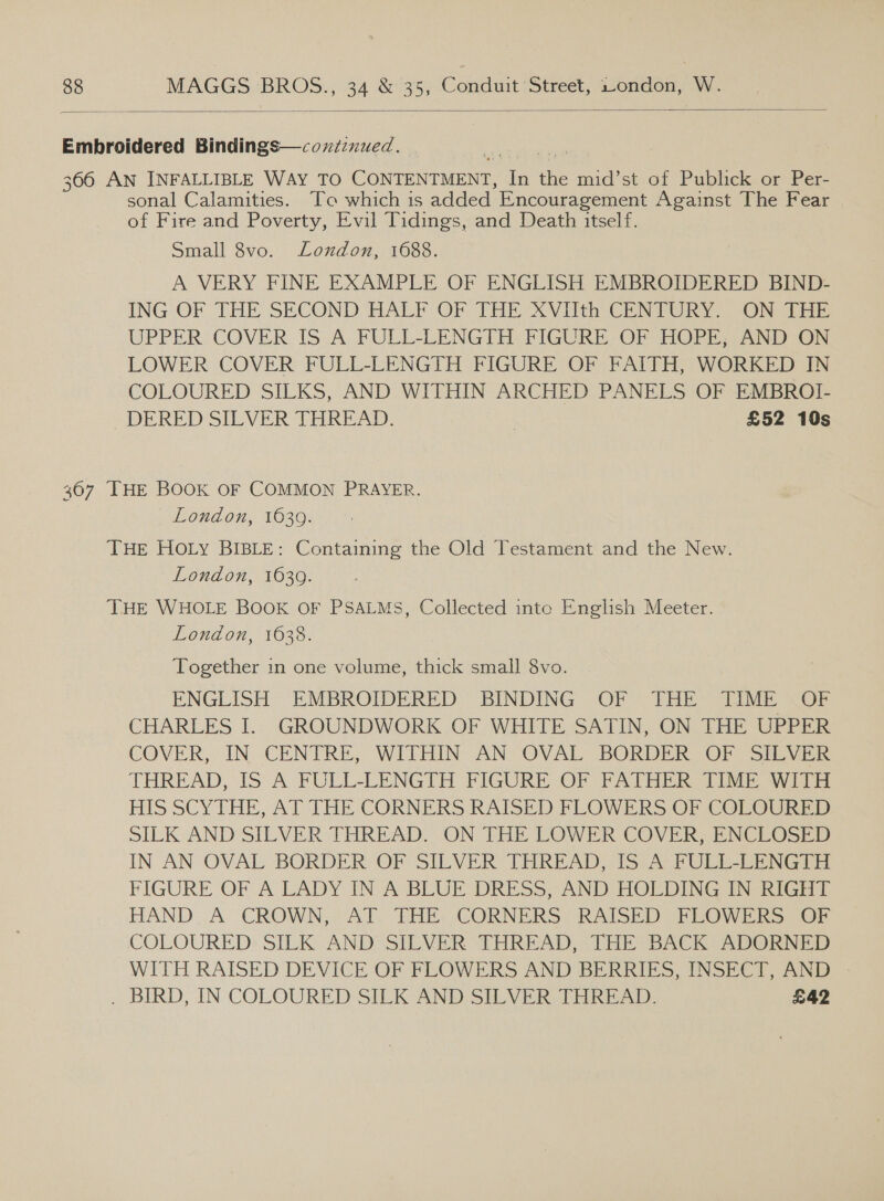  Embroidered Bindings—coxizxued. 366 AN INFALLIBLE WAY TO CONTENTMENT, In the mid’st of Publick or Per- sonal Calamities. To which is added Encouragement Against The Fear of Fire and Poverty, Evil Tidings, and Death itself. Small 8vo. London, 1688. A VERY FINE EXAMPLE OF ENGLISH EMBROIDERED BIND- ING OF THE SECOND HALF OF THE XVIIth CENTURY. ON THE UPPER COVER IS A FULL-LENGTH FIGURE OF HOPE, AND ON LOWER COVER FULL-LENGTH FIGURE OF FAITH, WORKED IN COLOURED SILKS, AND WITHIN ARCHED PANELS OF EMBROI- DERED SILVER THREAD. | £52 10s 367 THE BOOK OF COMMON PRAYER. London, 1630: THE HOLy BIBLE: Containing the Old Testament and the New. London, 1639. THE WHOLE BOOK OF PSALMS, Collected into English Meeter. London, 1638. Together in one volume, thick small 8vo. ENGLISH EMBROIDERED BINDING OF THE TIME .OF CHARLES I. GROUNDWORK OF WHITE SATIN, ON THE UPPER COVER, IN. CENTRE, WITHIN AN OVAL BORDER OF SILVER THREAD, IS’ A FULL-LENGTH PIGURE OF FATHER: iM sida HIS SCYTHE, AT THE CORNERS RAISED FLOWERS OF COLOURED SILK AND SILVER THREAD. ON THE LOWER COVER, ENCLOSED IN AN OVAL BORDER OF SILVER THREAD, 185° FULL-LENGTR FIGURE OF A LADY IN A BLUE DRESS, AND HOLDING IN RIGHT HAND A CROWN, AT, THE: CORNERS. RAISED PEROWERS OF COLOURED: SILK: AND’ SILVER THREAD, (THE SBACK ADORN AD WITH RAISED DEVICE OF FLOWERS AND BERRIES, INSECT, AND - . BIRD, IN COLOURED SILK AND SILVER: THREAD, £42