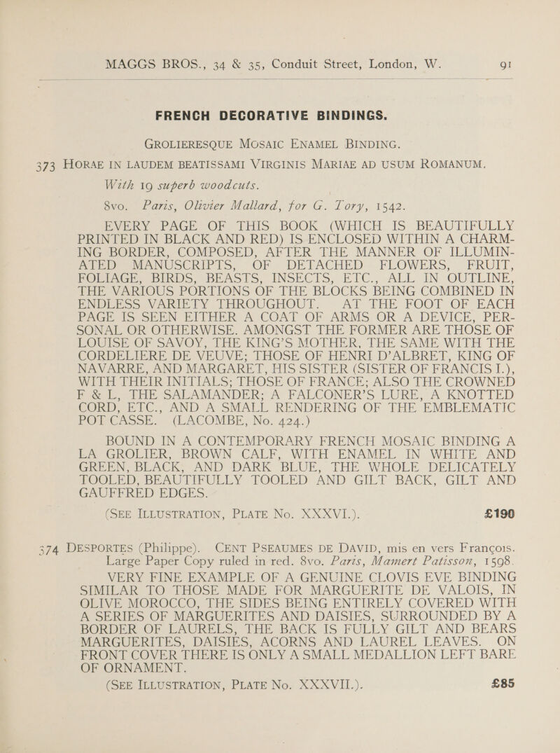  FRENCH DECORATIVE BINDINGS. GROLIERESQUE Mosaic ENAMEL BINDING. 373 HORAE IN LAUDEM BEATISSAMI VIRGINIS MARIAE AD USUM ROMANUM. Wzth 19 superb woodcuts. | 8vo. Paris, Olivier Mallard, for G. Tory, 1542. EVERY PAGE OF THIS BOOK (WHICH IS BEAUTIFULLY PRINTED IN BLACK AND RED) IS ENCLOSED WITHIN A CHARM- ING BORDER, COMPOSED, AFTER THE MANNER OF ILLUMIN- ATED MANUSCRIPTS, OF DETACHED FLOWERS, FRUIT, FOLIAGE, BIRDS, BEASTS, INSECTS, ETC., ALL IN OUTLINE, THE VARIOUS PORTIONS OF THE BLOCKS BEING COMBINED IN ENDLESS VARIETY THROUGHOUT. AT THE FOOT OF EACH PAGE IS SEEN EITHER A COAT OF ARMS OR A DEVICE, PER- SONAL OR OTHERWISE. AMONGST THE FORMER ARE THOSE OF LOUISE OF SAVOY, THE KING’S MOTHER, THE SAME WITH THE CORDELIERE DE VEUVE; THOSE OF HENRI D’ALBRET, KING OF NAVARRE, AND MARGARET, HIS SISTER (SISTER OF FRANCIS 1.), WITH THEIR INITIALS; THOSE OF FRANCE; ALSO THE CROWNED F &amp; L, THE SALAMANDER; A FALCONER’S LURE, A KNOTTED CORD, ETC., AND A SMALL RENDERING OF THE EMBLEMATIC POT CASSE. (LACOMBE, No. 424.) BOUND IN A CONTEMPORARY FRENCH MOSAIC BINDING A be GROLIER, DROWN CALF, WITH ENAMEL IN WHITE. AND GabeN beck MAND DARK BLUE, THE WHOLE DELICATELY HOOLED be AULIEULLY POOLED AND GILT BACK, GILT AND GAUFFRED EDGES. (OBE, ILEUSTRATION, PLATE No. XXXVL_). £190 374 DESPORTES (Philippe). CENT PSEAUMES DE DAVID, mis en vers Frangois. Large Paper Copy ruled in red. 8vo. Parts, Mamert Patisson, 1508. VERY FINE EXAMPLE OF A GENUINE CLOVIS EVE BINDING SIMILAR TO THOSE MADE FOR MARGUERITE DE VALOIS, IN OLIVE MOROCCO, THE SIDES BEING ENTIRELY COVERED WITH A SERIES OF MARGUERITES AND DAISIES, SURROUNDED BY A POPE OF PAUREES, [HE BACK 1S FULLY GILT AND BEARS MARGUERITES, DAISIES, ACORNS AND LAUREL LEAVES. ON FRONT COVER THERE IS ONLY A SMALL MEDALLION LEFT BARE OF ORNAMENT.