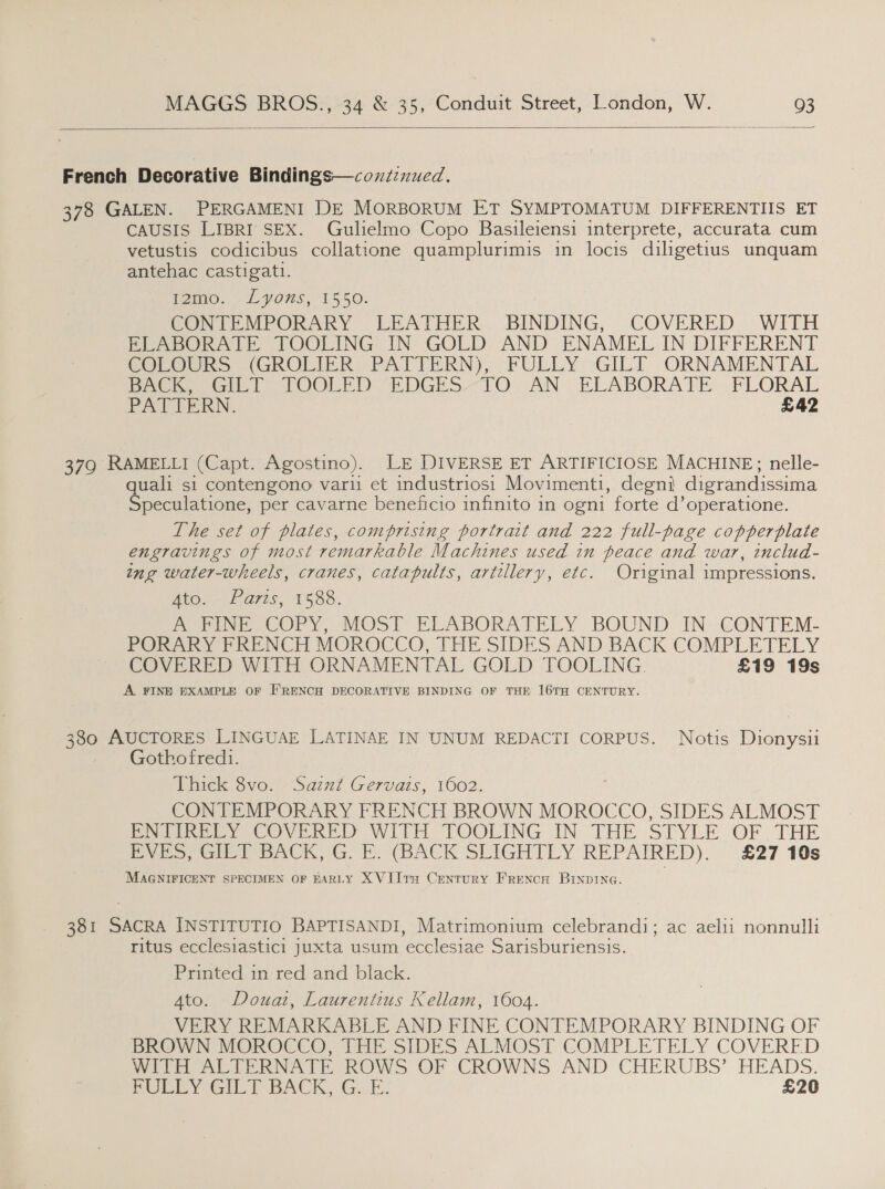  French Decorative Bindings—coxzcnued. 378 GALEN. PERGAMENI DE MORBORUM ET SYMPTOMATUM DIFFERENTIS ET CAUSIS LIBRI SEX. Gulielmo Copo Basileiensi interprete, accurata cum vetustis codicibus collatione quamplurimis in locis diligetius unquam antehac castigatt. homo. 5 LYONS, 15,50: CONTEMPORARY LEATHER. BINDING, COVERED WITH ELABORATE TOOLING IN GOLD AND ENAMEL IN DIFFERENT COreGk&gt; (GROLIER; PATTERN), FULLY GILT ORNAMENTAL Perea POOLED “EDGES. -TO .AN ELABORATE FLORAL PATTERN. £42 379 RAMELLI (Capt. Agostino). LE DIVERSE ET ARTIFICIOSE MACHINE; nelle- quali si contengono vari et industriosi Movimenti, degni digrandissima Speculatione, per cavarne beneficio infinito in ogni forte d’operatione. The set of plates, comprising portrait and 222 full-page copperplate engravings of most remarkable Machines used in peace and war, includ- ing water-wheels, cranes, catapults, artillery, etc. Original impressions. Atos--£ ares, 1588. PoepveseOry, MOST ELABORATELY BOUND. IN-CONTEM- PORARY FRENCH MOROCCO, THE SIDES AND BACK COMPLETELY COVERED WITH ORNAMENTAL GOLD TOOLING. £19 19s A FINE EXAMPLE OF E'RENCH DECORATIVE BINDING OF THE 16TH CENTURY. 380 AUCTORES LINGUAE LATINAE IN UNUM REDACTI CORPUS. Notis Dionysii Gothofred1. Thick 8vo. ~Sainf Gervats, 1602. CONTEMPORARY FRENCH BROWN MOROCCO, SIDES ALMOST PNIIREBEY COVERED WITH TOOLING IN THE STYLE OF, THE Dyes, Gilby BACK) GE. (BACK SLIGHTLY REPAIRED). £27 10s MAGNIFICENT SPECIMEN OF EARLY XVII1TH CentTURY FRENCH BINDING. 381 SACRA INSTITUTIO BAPTISANDI, Matrimonium celebrandi; ac aelii nonnulli ritus ecclesiastici juxta usum ecclesiae Sarisburiensis. Printed in red and black. Ato. Douat, Laurentius Kellam, 1604. VERY REMARKABLE AND FINE CONTEMPORARY BINDING OF BROWN MOROCCO, THE SIDES ALMOST COMPLETELY COVERED Meee see RATE. ROW&gt; OF CROWNS AND CHERUBS’ HEADS. PUPEY GILT BACK, G.E. £20