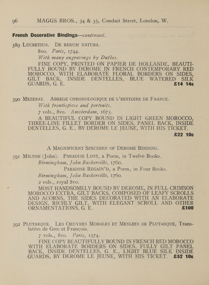  French Decorative Bindings—coxzinued. 389 LUCRETIUS. DE RERUM NATURA. SVG. (EAS, Wine With many engravings by Duflos. FINE COPY, PRINTED ON PAPIER DE HOLLANDE, BEAUTI- FULLY BOUND BY DEROME IN FRENCH CONTEMPORARY RED MOROCCO, WITH ELABORATE FLORAL BORDERS ON SIDES, GILT ~ BACK, ‘INSIDE’ DENTELEES, ) BLUE’ WATERED “SICK GUARDS, Gi FE: £14 14s 390 MEZERAY. ABREGE CHRONOLOGIQUE DE L’HISTOIRE DE FRANCE. With frontispiece and portraits. 7 vols., 8vo. Amsterdam, 1673. - A BEAUTIFUL COPY. BOUND IN LIGHT GREEN MOROCCO, THREE-LINE FILLET BORDER ON SIDES, PANEL BACK, INSIDE DENTELLES, G. E., BY DEROME LE JEUNE, WITH His PIG hie £22 10s A MAGNIFICENT SPECIMEN OF DEROME BINDING. 391 MILTON (John). PARADISE LOST, a Poem, in Twelve Books. Birmingham, John Baskerville, 1760. PARADISE REGAIN’D, a Poem, in Four Books. Birmingham, John Baskerville, 1760. 2 vols., royal 8vo. MOST HANDSOMELY BOUND BY DEROME, IN FULL CRIMSON MOROCCO EXTRA, GILT BACKS, COMPOSED OF LEAFY SCROLLS AND ACORNS, THE SIDES DECORATED WITH AN ELABORATE DESIGN, RICHLY GILT, :- WITH ELEGANT. SCROLL AND OTEER ORNAMENTATIONS, G. E. £100 392 PLUTARQUE. LES OEUVRES MORALES ET MESLEES DE PLUTARQUE, Trans- latées de Grec et Francois. 7 NOMS .,. NO. Pais FINE COPY BEAUTIFULLY BOUND IN FRENCH RED MOROCCO WITH ELABORATE BORDERS: ON SIDES, FULLY GILT: PANEL BACK, INSIDE: DENTELLES, .G..-E:, LIGHT BEG Simei sion. GUARDS, BY DEROME LE JEUNE, WITH HIS TICKET. £52 10s
