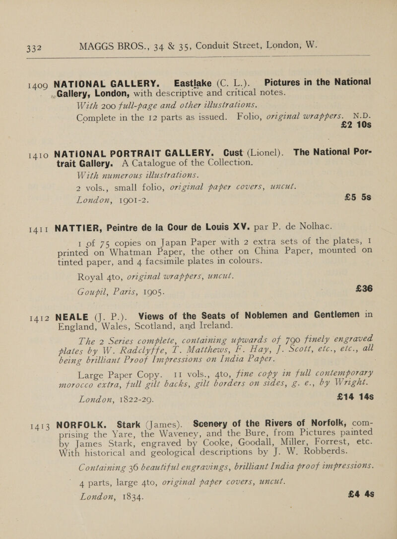   1410 I4II 1412 1413 With 200 full-page and other illustrations. Complete in the 12 parts as issued. Folio, o7gznal wrappers. N.D. 2 10s NATIONAL PORTRAIT GALLERY. Cust (Lionel). The National Por- trait Gallery. A Catalogue of the Collection. With numerous illustrations. 2 vols., small folio, ovzg¢nal paper covers, uncut. London, 1QO1-2. £5 5s NATTIER, Peintre de la Cour de Louis XV. par P. de Nolhac. 1 of 75 copies on Japan Paper with 2 extra sets of the plates, I printed on Whatman Paper, the other on China Paper, mounted on tinted paper, and 4 facsimile plates in colours. Royal 4to, ovzgznal wrappers, uncut. Goupil, Paris, 1905. , £36 NEALE (J. P.). Views of the Seats of Noblemen and Gentlemen in England, Wales, Scotland, and Ireland. The 2 Series complete, containing upwards of 790 finely engraved plates by W. Radclyffe, T. Matthews, Ff. Hay, f. Scott, etc., etc., all being brilliant Proof Impressions on India Paper. | Large Paper Copy. 11 vols., 4to, fene copy in full contemporary morocco extra, full gilt backs, gilt borders on sides, g. e., by Wright. London, 1822-20. £14 14s NORFOLK. Stark (James). Scenery of the Rivers of Norfolk, com- prising the Yare, the Waveney, and the Bure, from Pictures painted by James Stark, engraved by Cooke, Goodall, Miller, Forrest, etc. With historical and geological descriptions by J. W. Robberds. Containing 36 beautiful engravings, brilliant India proof impressions. 4 parts, large 4to, orzgznal paper covers, uncut. London, 1834. £4 4s