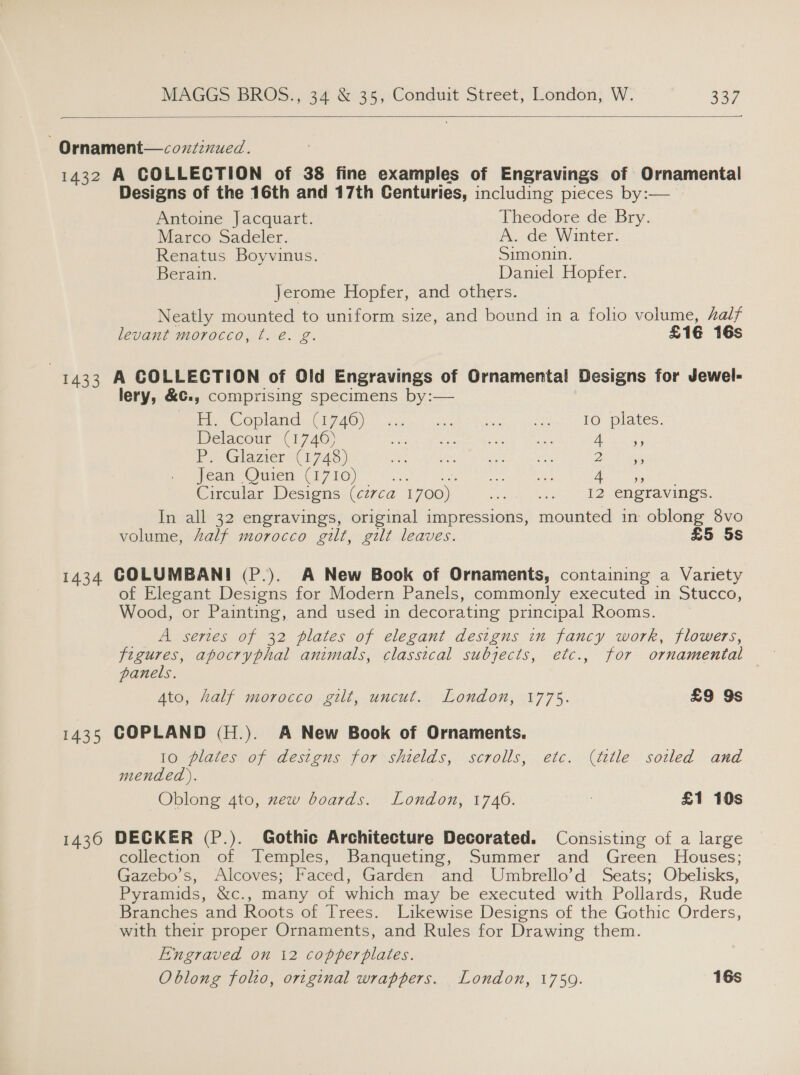  Ornament—coxuzinued. 1432 A COLLECTION of 38 fine examples of Engravings of Ornamental Designs of the 16th and 17th Centuries, including pieces by:— Antoine Jacquart. Theodore de Bry. Marco Sadeler. Pe vae Winter. Renatus Boyvinus. Simonin. Berain. Daniel Hopfer. Jerome Hopfer, and others. Neatly mounted to uniform size, and bound in a folio volume, half levant morocco, t. é. g. £16 16s | 1433 A COLLECTION of Old Engravings of Ornamental Designs for Jewel- lery, &amp;€., comprising specimens by:— PCO aM NED AO) fies 2 ia Eko lea: PO: paces. Delacour (1746) se TAA Peolg” mee UL bee os eae Py Glazier (1743) Da BERR a Pa ne Did cane Jean Quien (1710) el Ne en i a i Circular Designs (cz7ca 1700 cpp tel 42s Creranings: In all 32 engravings, original impressions, mounted in oblong 8vo volume, Aalf morocco gilt, gilt leaves. £5 5s 1434 COLUMBANI (P.). A New Book of Ornaments, containing a Variety of Elegant Designs for Modern Panels, commonly executed in Stucco, Wood, or Painting, and used in decorating principal Rooms. A series of 32 plates of elegant designs in fancy work, flowers, igi apocryphal animals, classical subjects, etc., for ornamental panels. Ato, half morocco gilt, uncut. London, 1775. £9 9s 1435 COPLAND (H.). A New Book of Ornaments. 10 plates of designs for shields, scrolls, etc. (ttle sotled and mended). Oblong 4to, xew boards. London, 1740. 7 £1 10s 1436 DECKER (P.). Gothic Architecture Decorated. Consisting of a large collection’ ot Temples, “Banqueting, Summer and Green. Houses; Gazebo’s, Alcoves; Faced, Garden and Umbrello’d Seats; Obelisks, Pyramids, &amp;c., many of which may be executed with Pollards, Rude Branches and Roots of Trees. Likewise Designs of the Gothic Orders, with their proper Ornaments, and Rules for Drawing them. Engraved on 12 copperplates. Oblong folio, original wrappers. London, 1759. 16s
