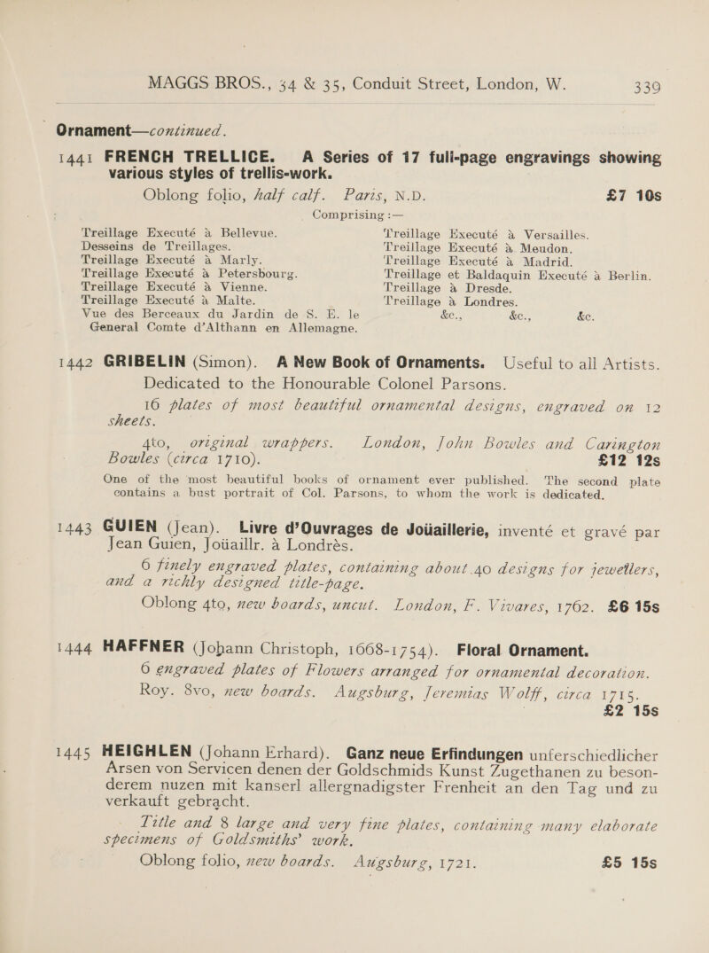 ~ Ornament—coxiinued. 1441 FRENCH TRELLICE. A Series of 17 fuli-page engravings showing various styles of trellis-work. Oblong folio, Zalf calf. Paris, N.D. £7 10s Comprising :— Treillage Executé a Bellevue. Treillage Executé &amp; Versailles. Desseins de Treillages. Treillage Executé 3% Meudon. Treillage Executé &amp; Marly. Treillage Executé &amp; Madrid. Treillage Executé a Petersbourg. Treillage et Baldaquin Executé a Berlin. Treillage Executé &amp; Vienne. Treillage &amp; Dresde. Treillage Executé a Malte. Treillage a Londres. Vue des Berceaux du Jardin de S. E. le &amp;e., &amp;e., &amp;e. General Comte d’Althann en Allemagne. 1442 GRIBELIN (Simon). A New Book of Ornaments. Useful to all Artists. Dedicated to the Honourable Colonel Parsons. 16 plates of most beautiful ornamental designs, engraved on 12 sheets. 4to, original wrappers. London, John Bowles and Carington Bowles (circa 1710). £12 12s One of the most beautiful books of ornament ever published. The second plate contains a bust portrait of Col. Parsons, to whom the work is dedicated. 1443 GUIEN (Jean). Livre d’Ouvrages de Joiiaillerie, inventé ct gravé par Jean Guien, Joiiaillr. 4 Londrés. 6 finely engraved plates, containing about.40 designs for jewellers, and a richly designed title-page. | Oblong 4to, ew boards, uncut. London, F. Vivares, 1762. £6 15s 1444 HAFFNER (Johann Christoph, 1668-1754). Floral Ornament. 0 engraved plates of Flowers arranged for ornamental decoration. Roy. 8vo, xew boards. Augsburg, Jeremias Wolff, circa 1715. | | £2 15s 1445 HEIGHLEN (Johann Erhard). Ganz neue Erfindungen unferschiedlicher Arsen von Servicen denen der Goldschmids Kunst Zugethanen zu beson- derem nuzen mit kanserl allergnadigster Frenheit an den Tag und zu verkauft gebracht. Title and 8 large and very fine plates, containing many elaborate specimens of Goldsmiths’ work, Oblong folio, zew boards. Augsburg, 1721. £5 15s