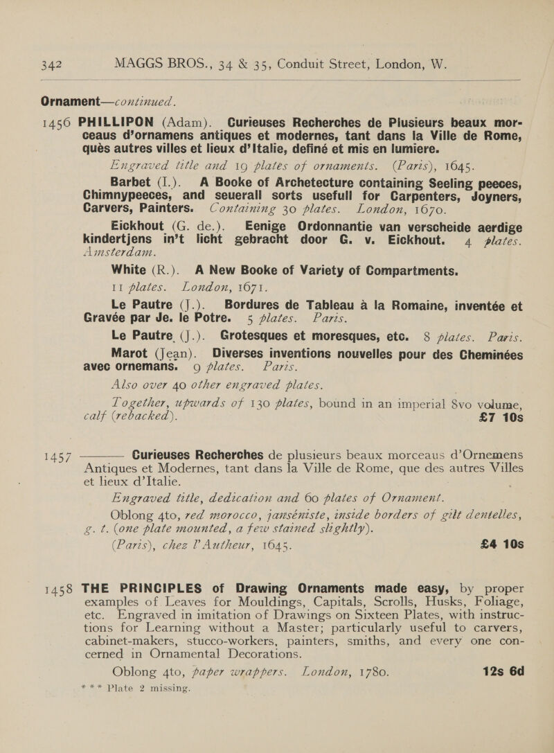  Ornament—coxzznued. 1456 PHILLIPON (Adam). Curteuses Recherches de Plusieurs beaux mor- ceaus d’ornamens antiques et modernes, tant dans la Ville de Rome, ques autres villes et lieux d’ Italie, definé et mis en lumiere. Engraved title and 19 plates of ornaments. (Parts), 1045. _ Barbet (I.). A Booke of Archetecture containing Seeling peeces, Chimnypeeces, and seuerall sorts usefull for Carpenters, Joyners, Carvers, Painters. Coztaining 30 plates. London, 1670. _ _Eickhout (G. de.). Eenige Ordonnantie van verscheide aerdige kindertjens in’t licht gebracht door G. v. Ejickhout. 4 lafes. Amsterdam. White (R.). A New Booke of Variety of Compartments. 11 Plates: London, 1077; Le Pautre (J.). Bordures de Tableau a la Romaine, inventée et Gravée par Je. le Potre. 5 plates. Parts. Le Pautre (J.). Grotesques et moresques, etc. 8 flazes. Paris. Marot (Jean). Diverses inventions nouvelles pour des Cheminées avec ornemans. 09 /flates. Paris. Also over 40 other engraved plates. Logether, upwards of 130 plates, bound in an imperial 8vo volume, calf (rebacked). £7 10s  1457 Curieuses Recherches de plusieurs beaux morceaus d’Ornemens Antiques et Modernes, tant dans la Ville de Rome, que des autres Villes et lieux d’ Italie. Engraved title, dedication and 60 plates of Ornament. Oblong 4to, ved morocco, janséniste, instde borders of gilt dentelles, g. t. (one plate mounted, a few stained slightly). (Paris), chez ? Autheur, 1645. £4 10s 1458 THE PRINCIPLES of Drawing Ornaments made easy, by _ proper examples of Leaves for Mouldings, Capitals, Scrolls, Husks, Foliage, etc. Engraved in imitation of Drawings on Sixteen Plates, with instruc- tions for Learning without a Master; particularly useful to carvers, cabinet-makers, stucco-workers, painters, smiths, and every one con- cerned in Ornamental] Decorations. Oblong 4to, paper wrappers. London, 1780. 12s 6d * * *Plate 2 milesing: