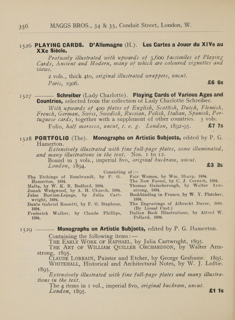  1527 XXe Siécle. Profusely illustrated with upwards of 3,600 facsimiles of Playing Cards, Ancient and Modern, many of which are coloured vignettes and VLEWS. | 2 vols., thick 4to, o7vzginal dllustrated wrappers, uncut. Paris, 1900. £6 6s Countries, selected from the collection of Lady Charlotte Schreiber. With upwards of 400 plates of Engltsh, Scottish, Dutch, Flemish, French, German, Swiss, Swedish, Russian, Polish, Italian, Spanish, Por- tuguese cards, together with a supplement of other countries. 3 vols. Folio, half morocco, uncut, t. e. g. London, 1892-95. £7 7s Hamerton. Extensively illustrated with fine full-page plates, some tlluminated, and many illustrations in the text. Nos. 1 to 12. Bound in 3 vols., imperial 8vo, orzgzval buckram, uncut. London, 1804. £3 3S Consisting of :— Hamerton, 1894. The New Forest, by C. J. Cornish, 1894. Malta, by W. K. R. Bedford, 1894. Thomas Gainsborough, by Walter Arm- Josiah Wedgwood, by A. H. Church, 1894. strong, 1894. Jules Bastien-Lepage, by Julia Cart- Bookbinding in France, by W. Y. Fletcher, wright, 1894. 1894. Dante Gabriel Rossetti, by F. G. Stephens, The Engravings of Albrecht Durer, 1894. 1894. (By Lionel Cust.) Frederick Walker, by Claude Phillips, Italian Book Illustrations, by Alfred W. 1894. Pollard, 1894. 1529 ———— Monographs on Artistic Subjects, edited by P. G. Hamerton. Containing the following items : — THE EARLY WORK OF RAPHAEL, by Julia Cartwright, 1895. THE ART OF WILLIAM QUILLER ORCHARDSON, by Walter Arm- strong, 1895. , CLAUDE LORRAIN, Painter and Etcher, by George Grahame. 1895. ; WHITEHALL, Historical and Architectural Notes, by W. J. Loftie. 1895. _ Extensively illustrated with fine full-page plates and many illustra- tions tn the text. ) The 4 items in I vol., imperial 8vo, ovzgznal buckram, uncut. London, 1805. £1 Is