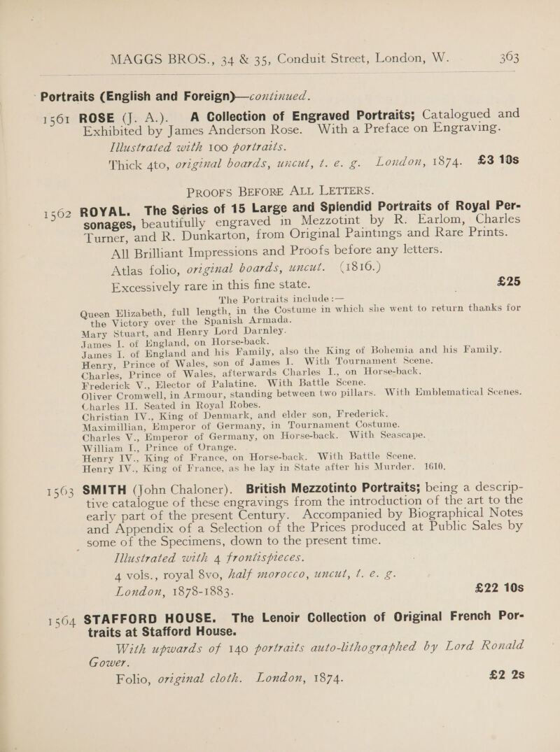Portraits (English and Foreign)—coziinued. 1561 ROSE (J. A.). A Collection of Engraved Portraits; Catalogued and Exhibited by James Anderson Rose. With a Preface on Engraving. Illustrated with 100 portraits. Thick 4to, original boards, uncut, t. e. g. London, 1874. £3 19s PRooFS BEFORE ALL LETTERS. 1562 ROYAL. The Series of 15 Large and Splendid Portraits of Royal Per- sonages, beautifully engraved in Mezzotint by R. Farlom, Charles Turner, and R. Dunkarton, from Original Paintings and Rare Prints. All Brilliant Impressions and Proofs before any letters. Atlas folio, original boards, uncut. (1810.) Excessively rare in this fine state. £25 The Portraits include :— Queen Elizabeth, full length, in the Costume in which she went to return thanks for the Victory over the Spanish Armada. Mary Stuart, and Henry Lord Darnley. James I. of England, on Horse-back. James I. of England and his Family, also the King of Bohemia and his Family. Henry, Prince of Wales, son of James I. With Tournament Scene. Charles, Prince of Wales, afterwards Charles I., on Horse-back. Frederick V., Elector of Palatine. With Battle Scene. Oliver Cromwell, in Armour, standing between two pillars. With Emblematical Scenes. Charles IJ. Seated in Royal Robes. Christian IV., King of Denmark, and elder son, Frederick. Maximillian, Emperor of Germany, in Tournament Costume. Charles V., Emperor of Germany, on Horse-back. With Seascape. William I., Prince of Orange. Henry IV., King of France, on Horse-back. With Battle Scene. Henry IV., King of France, as he lay in State after his Murder. 1610. 1563 SMITH (John Chaloner). British Mezzotinto Portraits; being a descrip- tive catalogue of these engravings from the introduction of the art to the early part of the present Century. Accompanied by Biographical Notes and Appendix of a Selection of the Prices produced at Public Sales by some of the Specimens, down to the present time. Illustrated with 4 frontispteces. 4 vols., royal 8vo, half morocco, uncut, ¢. é. g. London, 1878-1883. £22 10s 1564 STAFFORD HOUSE. The Lenoir Collection of Original French Por- traits at Stafford House. With upwards of 140 portraits auto-lithographed by Lord Ronald Gower. | Folio, ovzginal cloth. London, 1874. £2 2s