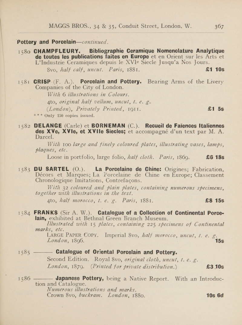   Pottery and Porcelain—coxzinued. 1580 GHAMPFLEURY. _ Bibliographie Ceramique Nomenclature Analytique de toutes les publications faites en Europe et en Orient sur les Arts et L’ Industrie Ceramiques depuis le XVIe Siecle Jusqu’a Nos fours. 8vo, Aalf calf, uncut. Paris, 1881. £1 10s 1581 GRISP (F. A.). Porcelain and Pottery. Bearing Arms of the Livery Companies of the City of London. With 6 illustrations in Colours. Ato, original half vellum, uncut, t. e. g. (London), Privately Printed, 1911. £1 5s *** Only 150 copies issued. 1582 BDELANGE (Carle) et BORNEMAN (C.). Recueil de Faiences Italiennes des XVe, XVie, et XVile Siecles; et accompagné d’un text par M. A. Darcel. Wzth 100 large and finely coloured plates, illustrating vases, lamps, plaques, etc. Loose in portfolio, large folio, Zalf cloth. Paris, 1869. £6 18s 1583 DU SARTEL (O.). La Porcelaine de Chine: Origines; Fabrication, Décors et Marques; La Porcelaine de Chine en Europe; Classement Chronologique Imitations, Contrefacons. Weth 32 coloured and piain plates, containing numerous specimens, together with illustrations in the text. AtO, alawioroeco, 1. e: ¢. Paris, 1881. £8 15s 1584 FRANKS (Sir A. W.). Catalogue of a Collection of Continental Porce- lain, exhibited at Bethnal Green Branch Museum. [Illustrated with 15 plates, containing 225 specimens of Continental   marks, etc. LARGE PAPER Copy. Imperial 8vo, half morocco, uncut, t. e. g. London, 1806. 15s 1585 Catalogue of Oriental Porcelain and Pottery. Second Edition. Royal 8vo, ovzgznal cloth, uncut, t. e. g. London, 1879. (Printed for private distribution.) £3 10s 15860 Japanese Pottery, being a Native Report. With an Introduc- tion and Catalogue. _ Numerous illustrations and marks. Crown 8vo, duckram. London, 1880. 10s 6d