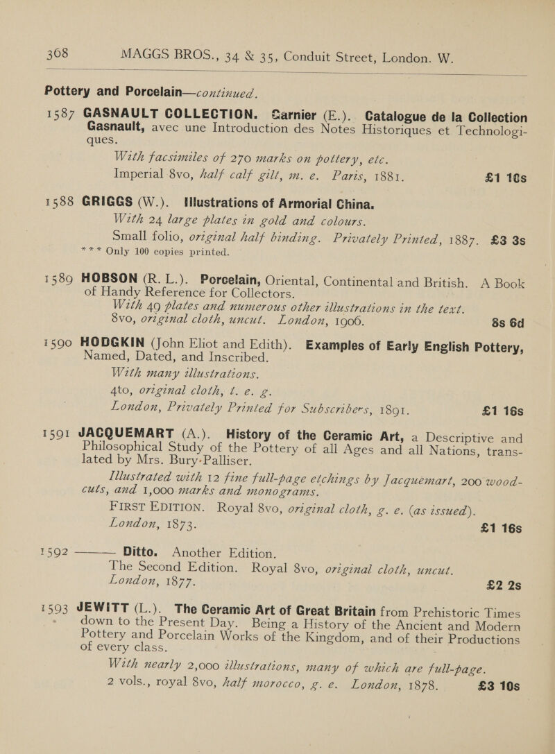  Pottery and Porcelain—coxntinued. 1587 GASNAULT COLLECTION. Sarnier (E.). Catalogue de la Collection Gasnault, avec une Introduction des Notes Historiques et Technologi- ques. | Weth facsimiles of 270 marks on pottery, etc. Imperial 8vo, Aalf calf gilt, m. e. Paris, 188. £1 10s 1588 GRIGGS (W.). Illustrations of Armorial China. Werth 24 large plates in gold and colours. Small folio, ovtginal half binding. Privately Printed, 1887. £3 3s *** Only 100 copies printed. 1589 HOBSON (R.L.). Porcelain, Oriental, Continental and British. A Book of Handy Reference for Collectors. With 49 plates and numerous other 2llustrations in the text. 8vo, orzginal cloth, uncut. London, 1900. 8s 6d 1590 HODGKIN (John Eliot and Edith). Examples of Early English Pottery, Named, Dated, and Inscribed. Weth many illustrations. Ato, orzginal cloth, t. e. g. London, Privately Printed for Subscribers, 1891. £1 16s 15901 JACQUEMART (A.). History of the Ceramic Art, a Descriptive and Philosophical Study of the Pottery of all Ages and all Nations, trans- lated by Mrs. Bury-Palliser. Illustrated with 12 fine full-page etchings by Jacquemart, 200 wood- cuts, and 1,000 marks and monograms. FIRST EDITION. Royal 8vo, original cloth, g. e. (as issued). London, 1873. £1 16s 1592 ——_— Ditto. Another Edition. Ihe Second Edition. Royal 8vo, original cloth, uncut. London, 1877. £2 2s 1503 JEWITT (L.). The Ceramic Art of Great Britain from Prehistoric Times » down to the Present Day. Being a History of the Ancient and Modern Pottery and Porcelain Works of the Kingdom, and of their Productions of évery class. With nearly 2,000 illustrations, many of which are full-page. 2 vols., royal 8vo, half morocco, g. e. London, 1878. £3 10s