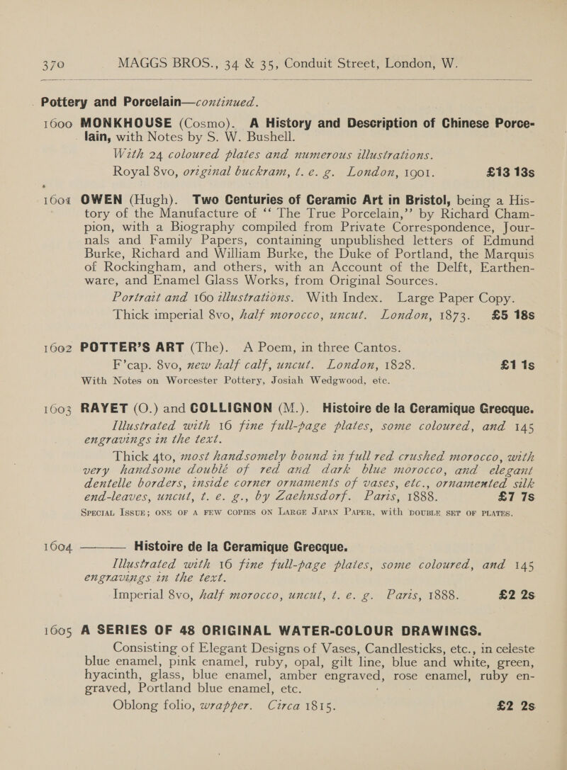   . Pottery and Porcelain—coxzinued. 1600 MONKHOUSE (Cosmo). A History and Description of Chinese Porce- _ fain, with Notes by S. W. Bushell. With 24 coloured plates and numerous illustrations. Royal 8vo, orzgznal buckram, t. e. g. London, 1901. £13 13s 1604 OWEN (Hugh). Two Centuries of Ceramic Art in Bristol, being a His- tory of the Manufacture of ‘‘ The True Porcelain,’’ by Richard Cham- pion, with a Biography compiled from Private Correspondence, Jour- nals and Family Papers, containing unpublished letters of Edmund Burke, Richard and William Burke, the Duke of Portland, the Marquis of Rockingham, and others, with an Account of the Delft, Earthen- ware, and Enamel Glass Works, from Original Sources. Portrait and 160 tllustrations. With Index. Large Paper Copy. Thick imperial 8vo, Zalf morocco, uncut. London, 1873. £5 18s 1602 POTTER’S ART (The). A Poem, in three Cantos. F’cap. 8vo, new half calf, uncut. London, 1828. £1 1s With Notes on Worcester Pottery, Josiah Wedgwood, etc. 1603 RAYET (O.) and GCOLLIGNON (M.). Histoire de la Ceramique Grecque. Illustrated with 16 fine full-page plates, some coloured, and 145 engravings in the text. Thick Ato, most handsomely bound in full red crushed morocco, with very handsome doublé of red and dark blue morocco, and elegant dentelle borders, inside corner ornaments of vases, etc., ornamented silk end-leaves, uncut, t. e. g., by Zaehnsdorf. Paris, 1888. £7 7S SpecraL ISSUE; ONE OF A FEW COPIES ON LARGE JAPAN Paper, with DOUBLE. SET OF PLATES.  1604. Histoire de la Ceramique Grecque. Illustrated with 16 fine full-page plates, some coloured, and 145 engravings in the text. Imperial 8vo, half morocco, uncut, t. e. g. Paris, 1888. £2 2s 1605 A SERIES OF 48 ORIGINAL WATER-COLOUR DRAWINGS. Consisting of Elegant Designs of Vases, Candlesticks, etc., in celeste blue enamel, pink enamel, ruby, opal, gilt line, blue and white, green, hyacinth, glass, blue enamel, amber engraved, rose enamel, ruby en- graved, Portland blue enamel, etc. ' : Oblong folio, wrapper. Circa 1815. £2 2s