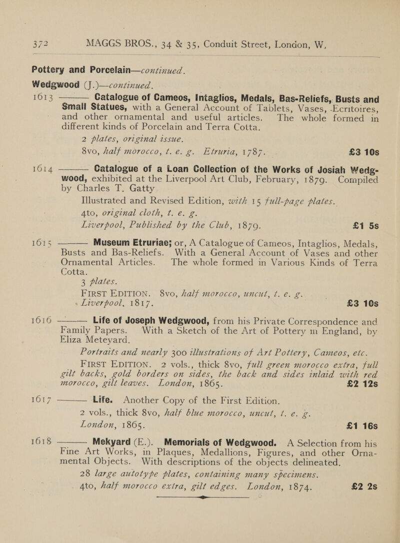   Pottery and Porcelain—coxzinued. Wedgwood (J.)—continued. 16133 3 Catalogue of Cameos, intaglios, Medals, Bas-Reliefs, Busts and Small Statues, with a General Account of Tablets, Vases, -Ecritoires, and other ornamental and useful articles. The whole formed in different kinds of Porcelain and Terra Cotta. 2 plates, original issue. avo, half morocco, t.e. g. Etruria, 1787. - £3 10s  | Catalogue of a Loan Collection of the Works of Josiah Wedg- wood, exhibited at the Liverpool Art Club, February, 1879. Compiled by Charles T. Gatty, Ilustrated and Revised Edition, wth 15 full-page plates. Ato, original cloth, ¢. e. g. Liverpool, Published by the Club, 1879. £1 5s 1014   pore: Ss Museum Etruriae; or, A Catalogue of Cameos, Intaglios, Medals, Busts and Bas-Reliefs. With a General Account of Vases and other Ornamental Articles. The whole formed in Various Kinds of Terra Cotta. . : 3 plates. FIRST EDITION. 8vo, half morocco, uncut, t. é. g. « Liverpool, 1817. £3 10s 1616 ——-_—. Life of Joseph Wedgwood, from his Private Correspondence and  Family Papers. ‘With a Sketch of the Art of Pottery m England, by Eliza Meteyard. Portraits and nearly 300 illustrations of Art Pottery, Cameos, etc. FIRST EDITION. 2 vols., thick 8vo, full green morocco extra, full gilt backs, gold borders on sides, the back and sides inlaid with red   morocco, gilt leaves. London, 1865. £2 12s rOT7 Life. Another Copy of the First Edition. 2 vols., thick 8vo, half blue morocco, uncut, ¢t. e. g. London, 1805. £1 16s 1618 Mekyard (E.). Memorials of Wedgwood. A Selection from his Fine Art Works, in Plaques, Medallions, Figures, and other Orna- mental Objects. With descriptions of the objects delineated. 28 large autotype plates, containing many specimens. Ato, half morocco extra, gilt edges. London, 1874. £2 2s — SS G