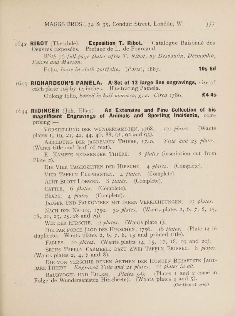 1642 1043 1044 MAGGS BROS., 34 &amp; 35, Conduit Street, London, W. a7 RIBOT (Theodule). Exposition T. Ribot. Catalogue Raisonné des Oeuvres Exposées. Preface de L. de Fourcaud. With 16 full-page plates after T. Ribot, by Desboutin, Desmoulin, Faivre and Masson. Folio, loose in cloth portfolio. (Parts), 1887. 10s 6d RICHARDSON’S PAMELA. AV Set of 12 large line engravings, &lt;ize of each plate 103 by 14 inches. Illustrating Pamela. Oblong folio, ound in half morocco, g.e. Circa 1780. £4 4s RIDINGER (Joh. Elias). An Extensive and Fine Collection of his magnificent Engravings of Animals and Sporting Incidents, com- prising :-— VORSTELLUNG DER’ WUNDERSAMSTEN, 1708.. 100 flates. (Wants plates 1, 19, 21, 42, 44, 46, 88, 91, 92 and 93). ABBILDUNG DER JAGDBAREN THIERE, 1740. Tvtle and 23 plates. (Wants title and leaf of text). , E. KAMPFE REISSENDER THIERE. 8 lates (inscription cut from Plavec2). DIE VIER TAGEOZEITEN DER HIRSCHE. 4 plates. (Complete). VIER TAFELN ELEPHANTEN. 4 lates. (Complete). AcHT BLOTT LOEWEN. 8 lates. (Complete). CATTLE. 6 plates. (Complete). BEARS. 4 plates. (Complete). : JAEGER UND FALKONIERS MIT IHREN VERRICHTUNGEN. 25 plates. NACH DER NATUR, 1750. 30 plates. (Wants plates 2, 6, 7, 3, 15, RS 20 oye 25y2o an 20): | WIE DER HIRSCHE. 2 plates. (Wants plate 1). DIE PAR FORCE JAGD DES HIRSCHEN, 1756. 16 plates. (Plate 14 1m duplicate. Wants plates 2, 6, 7, 8, 13 and printed title). FABLES. 20 plates. (Wants plates 14, 15, 17, 18, 19 and 20). SecHS TAFELN CARMEELE DAZU ZWEI TAFELN BRISSEL. 8 plates. (Wants plates 2, 4, 7 and 8). DIE VON VERSCHIE DENEN ARTHEN DER HUNDEN BEHAETZTE JAGT- BARE THIERE. Exgraved Title and 21 plates. 22 plates in all. RAUBVOGEL UND EULEM. Plates 3-6. (Plates 1 and 2 come in Folge de Wundersamsten Hirscheete). (Wants plates 4 and 5). (Continued over)