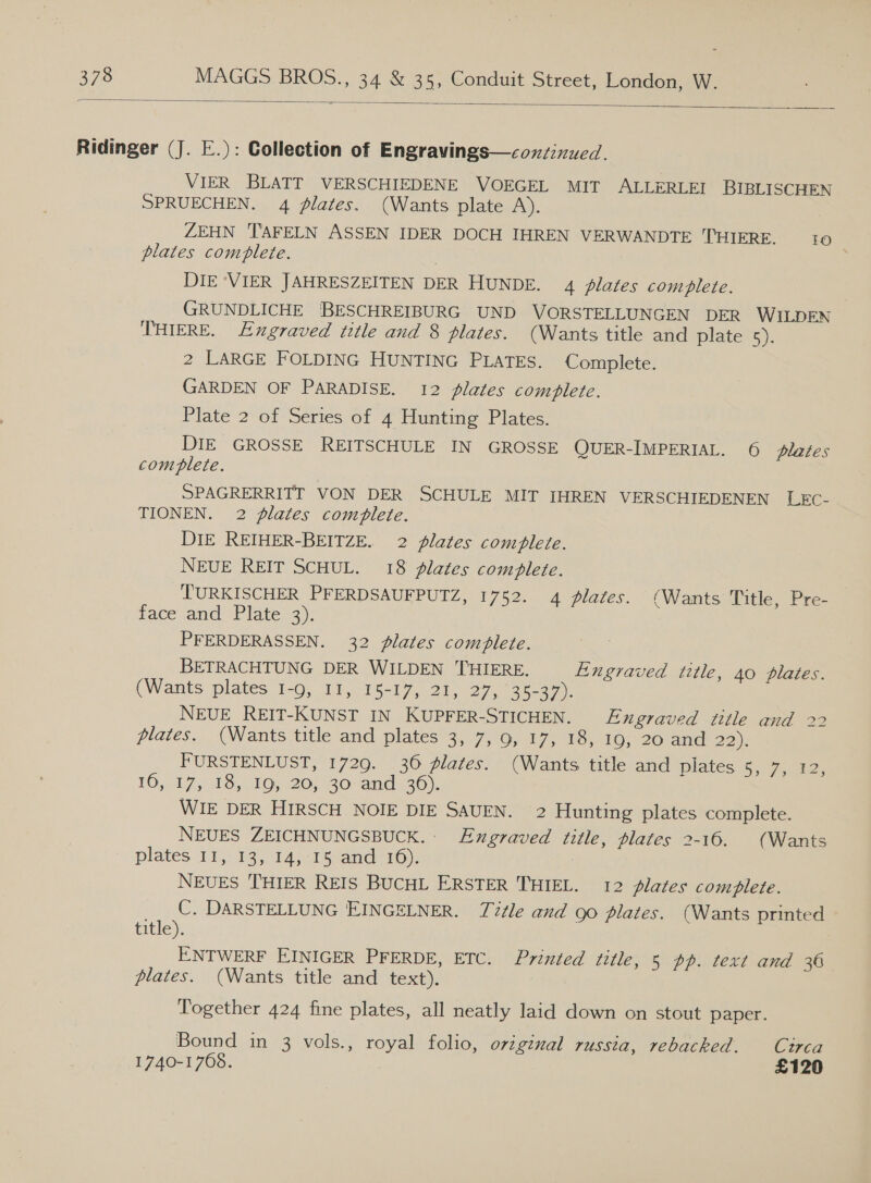  Ridinger (J. E.): Collection of Engravings—conzinued. VIER BLATT VERSCHIEDENE VOEGEL MIT ALLERLEI BIBLISCHEN SPRUECHEN. 4 flates. (Wants plate A). ZEHN TAFELN ASSEN IDER DOCH IHREN VERWANDTE THIERE. tO plates comblete. | DIE ‘VIER JAHRESZEITEN DER HUNDE. 4 plates complete. GRUNDLICHE BESCHREIBURG UND VORSTELLUNGEN DER WILDEN THIERE. FExgraved title and 8 plates. (Wants title and plate 5). 2 LARGE FOLDING HUNTING PLATES. Complete. GARDEN OF PARADISE. 12 plates comblete. Plate 2 of Series of 4 Hunting Plates. DIE GROSSE REITSCHULE IN GROSSE QUER-IMPERIAL. 6 plates complete. SPAGRERRITT VON DER SCHULE MIT IHREN VERSCHIEDENEN LEC- TIONEN. 2 plates complete. DIE REIHER-BEITZE. 2 plates comblete. NEUE REIT SCHUL. 18 lates complete. T'URKISCHER PFERDSAUFPUTZ, 1752. 4 plates. (Wants Title, Pre- face and Plate 3). PFERDERASSEN. 32 plates complete. BETRACHTUNG DER WILDEN THIERE. Engraved title, 40 plates. (Wants plates 1-9, 11, 15-17, 21-27, 45297). NEUE REIT-KUNST IN KUPFER-STICHEN. Engraved title and 22 plates. (Wants title and plates 3, 7, 9, 17, 18, 19, 20 and ean FURSTENLUST, 1729. 36 lates. (Wants title and plates 5, 7, 12, 10,17, 08, 105 20;/30- and. 36). WIE DER HIRSCH NOIE DIE SAUEN. 2 Hunting plates complete. NEUES ZEICHNUNGSBUCK.: Engraved title, plates 2-16. (Wants plates 115.13, 014,43 anc 1): NEUES THIER REIS BUCHL ERSTER THIEL. 12 plates comblete. C. DARSTELLUNG EINGELNER. Tle and go plates. (Wants printed title). ENTWERF EINIGER PFERDE, ETC. Printed title, 5 pp. text and 36 plates. (Wants title and text). Together 424 fine plates, all neatly laid down on stout paper. Bound in 3 vols., royal folio, orzginal russia, rebacked. Cutrca 1740-1768. £120