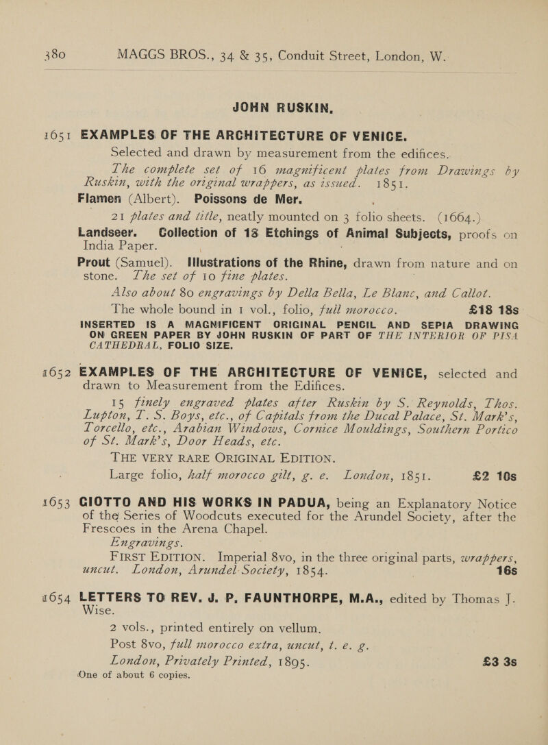 JOHN RUSKIN, 1652 1053 1054 Selected and drawn by measurement from the edifices. Lhe complete set of 160 magnificent plates from Drawings by Ruskin, with the original wrappers, as issued. 1851. Flamen (Albert). Poissons de Mer. : 21 plates and title, neatly mounted on 3 folio sheets. (1664.) Landseer. Collection of 13 Etchings of Animal Subjects, proofs on India Paper. | Prout (Samuel). Illustrations of the Rhine, drawn from nature and on stone. Lhe set of io fine plates. 3 Also about 80 engravings by Della Bella, Le Blanc, and Callot. The whole bound in 1 vol., folio, full morocco. £18 18s INSERTED IS A MAGNIFICENT ORIGINAL PENCIL AND SEPIA DRAWING ON GREEN PAPER BY JOHN RUSKIN OF PART OF THE INTERIOR OF PISA CATHEDRAL, FOLIO SIZE. EXAMPLES OF THE ARCHITECTURE OF VENICE, selected and drawn to Measurement from the Edifices. 15 finely engraved plates after Ruskin by S. Reynolds, Thos. Lupton, T. S. Boys, etc., of Capitals from the Ducal Palace, St. Mark’s, LTorcello, etc., Arabian Windows, Cornice Mouldings, Southern Portico of St. Mark’s, Door Heads, etc. THE VERY RARE ORIGINAL EDITION. Large folio, half morocco gilt, g. e. London, 1851. £2 10s CIOTTO AND HIS WORKS IN PADUA, being an Explanatory Notice of the Series of Woodcuts executed for the Arundel Society, after the Frescoes in the Arena Chapel. Engravings. FIRST EDITION. Imperial 8vo, in the three original parts, wrappers, uncut. London, Arundel Society, 1854. | 16s LETTERS TO REV. J. P. FAUNTHORPE, M.A., edited by Thomas J. Wise. 2 vols., printed entirely on vellum. Post 8vo, full morocco extra, uncut, t. e. g. London, Privately Printed, 1895. £3 3s One of about 6 copies.