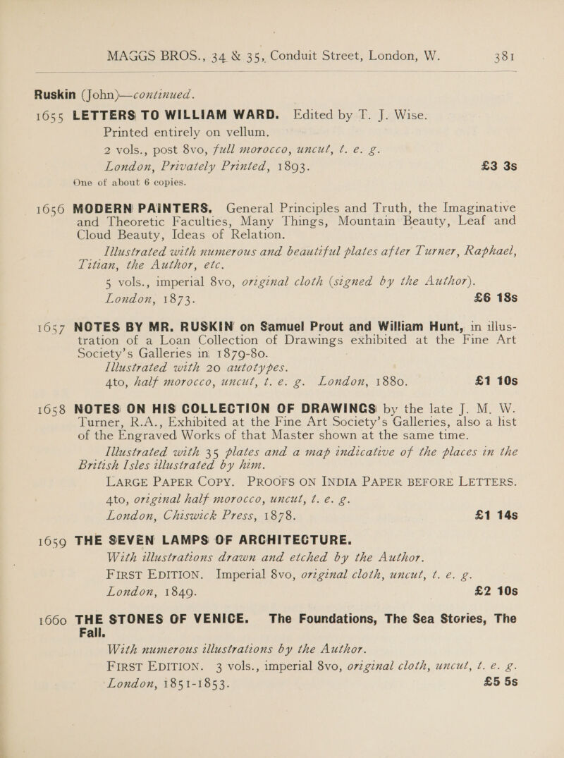  Ruskin (John)—coxdznued. 1655 LETTERS TO WILLIAM WARD. Edited by T. J. Wise. Printed entirely on vellum. 2 vols., post 8vo, full morocco, uncut, ¢t. e. g. London, Privately Printed, 18093. £3 3s One of about 6 copies. 1656 MODERN PAINTERS, General Principles and Truth, the Imagmative and Theoretic Faculties, Many Things, Mountain Beauty, Leaf and Cloud Beauty, Ideas of Relation. Illustrated with numerous and beautiful plates after Turner, Raphael, Titzan, the Author, etc. 5 vols., imperial 8vo, ovzginal cloth (signed by the Author). London, 1873. £6 18s 1657 NOTES BY MR. RUSKIN on Samuel Prout and William Hunt, in illus- tration of a Loan Collection of Le exhibited at the Fine Art Society’s Galleries in, 1879-80. Illustrated with 20 autotypes. Ato, halj-morocco, uncut, t. €. g. London, 1880. £1 10s 1658 NOTES ON HIS COLLECTION OF DRAWINGS by the late J. M. W. Turner, R.A., Exhibited at the Fine Art Society’s Galleries, also a list of the Engraved Works of that Master shown at the same time. Illustrated with 35 plates and a map indicative of the places in the British Isles illustrated by him. LARGE PAPER COPY. PROOFS ON INDIA PAPER BEFORE i pas Ato, ortginal half morocco, uncut, ¢. e. g. London, Chiswick Press, 1878. £1 14s 1659 THE SEVEN LAMPS OF ARCHITECTURE. With tllustrations drawn and etched by the Author. FirST EDITION. Imperial 8vo, o7zgznal cloth, uncut, t. e. g. London, 1849. £2 10s 1660 THE STONES OF VENICE. The Foundations, The Sea Stories, The Fall. With numerous tllustrations by the Author. FIRST EDITION. 3 vols., imperial 8vo, o7zgznal cloth, uncut, ¢. é. g. ‘London, 1851-1853. £5 5s