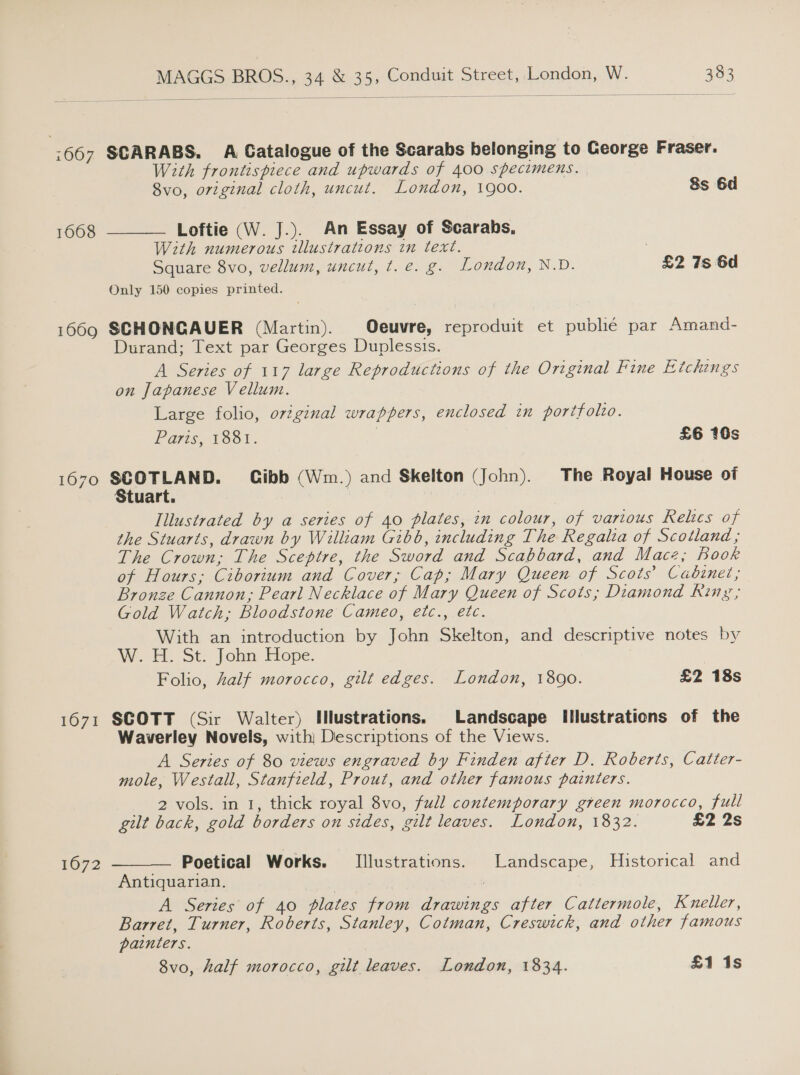   :667 SCARABS. A Catalogue of the Scarabs belonging to George Fraser. With frontispiece and upwards of 400 specimens. 8vo, original cloth, uncut. London, 1900. Ss 6d 1668 Loftie (W. J.). An Essay of Scarabs, With numerous illustrations in text. Square 8vo, vellum, uncut, t. e. g. London, N.D. £2 7s 6d Only 150 copies printed.  1669 SCHONGAUER (Martin). Oeuvre, reproduit et pubhé par Amand- Durand; Text par Georges Duplessis. A Series of 117 large Reproductions of the Original Fine Etchings on Japanese Vellum. Large folio, original wrappers, enclosed in portfolio. Pars, 1881. | £6 160s 1670 tech ales Gibb (Wm.) and Skelton (John). The Royal House of tuart. | Illustrated by a series of 40 plates, zn colour, of various Relics of the Stuarts, drawn by William Gibb, including The Regalia of Scotland ; The Crown; The Sceptre, the Sword and Scabbard, and Mace; Boor of Hours; Ciborium and Cover; Cap; Mary Queen of Scots’ Cabinet; Bronze Cannon, Pearl Necklace of Mary Queen of Scots; Diamond Ring ; Gold Watch, Bloodstone Cameo, etc., etc. With an introduction by John Skelton, and descriptive notes by W. H. St. John Hope. Folio, Zalf morocco, gilt edges. London, 1890. £2 18s 1671 SCOTT (Sir Walter) Hlustrations. Landscape Illustrations of the Waverley Novels, with) Descriptions of the Views. A Series of 80 views engraved by Finden after D. Roberts, Catter- mole, Westall, Stanfield, Prout, and other famous painters. 2 vols. in 1, thick royal 8vo, fudl contemporary green morocco, full gilt back, gold borders on sides, gilt leaves. London, 1832. £2 2s  1672 Poetical Works. [Illustrations. Landscape, Historical and Antiquarian. A Series of 40 plates from drawings after Cattermole, Kneller, Barret, Turner, Roberts, Stanley, Cotman, Creswick, and other famous painters. 8vo, half morocco, gilt leaves. London, 1834. £1 1s