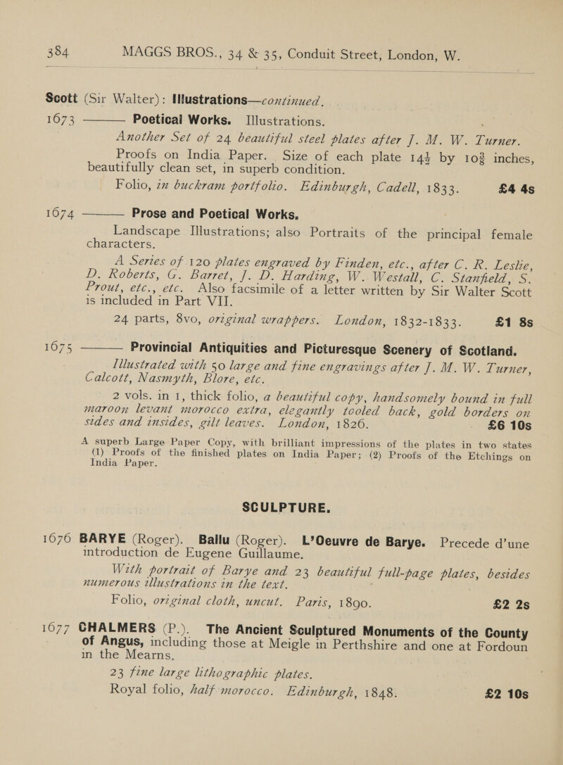 Scott (Sir Walter): Mustrations—conzinued. 1673 Poetical Works. Illustrations. . , Another Set of 24 beautiful steel plates after fo MO OW. - Larger, Proofs on India Paper. Size of each plate 144 by 102 inches, beautifully clean set, in superb condition. Folho, 7x buckram portfolio. Edinburgh, Cadell, 1833. £4 4s  Prose and Poetical Works. Landscape Illustrations; also Portraits of the principal female characters. A Series of 120 plates engraved by Finden, etc., after C. R. Leshe, DeROberS, AG Barrel. fae a Westall, C. Stanfield, S. Prout, etc., etc. Also facsimile of a letter written by Sir Walter Scott is included in Part VII. 24 parts, 8vo, orzginal wrappers. London, 1832-1833. £1 8s  1074  Provincial Antiquities and Picturesque Scenery of Scotland. Lilustrated with 50 large and fine engravings after J. M. W. Turner, Calcott, Nasmyth, Blore, etc. 2 vols. in 1, thick folio, a beautiful copy, handsomely bound in full maroon levant morocco extra, elegantly tooled back, gold borders on sedes and insides, gilt leaves. London, 1826. - £6 10s A superb Large Paper Copy, with brilliant impressions of the plates in two states (1) Proofs of the finished plates on India Paper; (2) Proofs of the Etchings on India Paper. SCULPTURE. 1076 BARYE (Roger). Ballu (Roger). L’Oeuvre de Barye. Precede d’une introduction de Eugene Guillaume. Weth portrait of Barye and 23 beautiful full-page plates, besides numerous tllustrations in the text. . Folio, orzgznal cloth, uncut. Paris, 1890. £2 2s 1077 GHALMERS (P.). The Ancient Sculptured Monuments of the County : of Angus, including those at Meigle in Perthshire and one at Fordoun in the Mearns. | : 23 fine large lithographic plates. a Royal folio, half morocco. Edinburgh, 1848. £2 10s