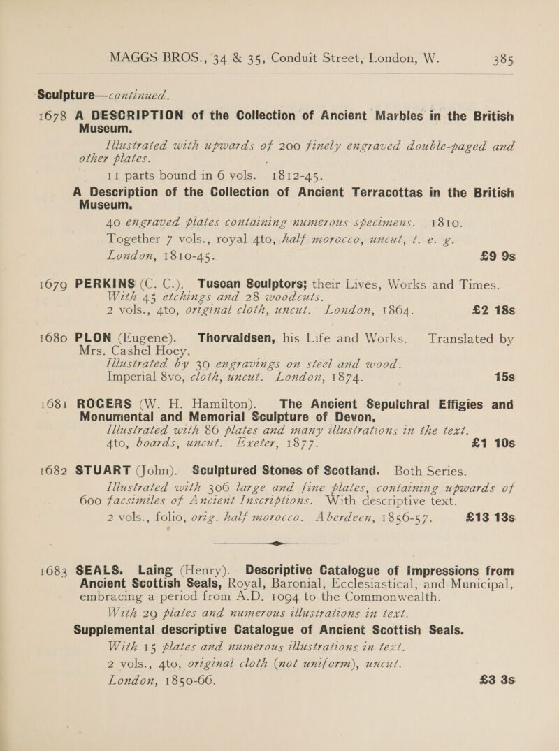  ‘Sculpture—coxtinued. 1678 A DESCRIPTION of the Collection of Ancient Marbles in the British Museum, Lllustrated with upwards a 200 fznely engraved double-paged and other plates. 11 parts bound in 6 vols. chee -45. A Description of the Collection of Ancient Terracottas in the British Museum. 40 engraved piaies containing numerous specimens. 1810. Together 7 vols., royal 4to, kalf morocco, uncut, t. e. g. London, 1810-45. £9 9s 1679 PERKINS (C. C.). Tuscan Sculptors; their Lives, Works and Times. With 45 etchings and 28 woodcuts. 2 vols., 4to, ovzgznal cloth, uncut. London, 1864. £2 18s 1680 PLON (Eugene). Thorvaldsen, his Life and Works. Translated by Mrs. Cashel Hoey. Illustrated : 39 engravings on steel and wood. Imperial 8vo, cloth, uncut. London, 1874. ' 15s 1681 ROGERS (W. H. Hamilton). The Ancient Sepuichral Effigies and Monumental and Memorial Sculpture of Devon. Illustrated with 86 plates and many illustrations in the text. Ato, Goards, wucut,. Exeter, 1877. £1 10s 1082 STUART (John). Sculptured Stones of Scotland. Both Series. Lllustrated with 300 large and fine plaies, containing upwards of 600 facsimiles of Ancient Inscriptions. With descriptive text. 2 vols., folio, orzg. half morocco. Aberdeen, 1856-57. £13 13s rr 1683 SEALS. Laing (Henry). Descriptive Catalogue of impressions from Ancient Scottish Seals, Royal, Baronial, Ecclesiastical, and Municipal, embracing a period from A.D. 1094 to the Commonwealth. With 29 plates and numerous illustrations in text. Supplemental. descriptive Catalogue of Ancient Scottish Seals. With 15 plates and numerous illustrations in text. 2 vols., 4to, original cloth (not uniform), uncut. London, 1850-00. £3 3s