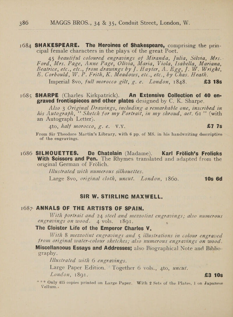 1084 SHAKESPEARE. The Heroines of Shakespeare, comprising the prin- cipal female characters in the plays of the great Poet. 45 beautiful coloured engravings of Miranda, Juilza, Silvia, Mrs.- Ford, Mrs. Page, Anne Page, Olktvia, Maria, Viola, Isabella, Mariana, Beatrice, etc., etc., from drawings by J. Hayter, A. Egg, J. W. Wright, E.. Corbould, W. P. Frith, K. Meadows, etc., etc., by Chas. Heath. Imperial 8vo, full morocco gilt, g. e. London, 1848. £3 18s 1685 SHARPE (Charles Kirkpatrick). An Extensive Collection of 40 en- graved frontispieces and other plates designed by C. K. Sharpe. Also 3 Original Drawings, including a remarkable one, inscribed tn his Autograph, ‘‘ Sketch for my Portrait, in my shroud, aet. 61’ (with an Autograph Letter). Ato, half morocco, g.e. V.Y. £7 7s From Sir Theodore Martin’s Library, with 6 pp. of MS. in his handwriting descriptive of the engravings. 1686 SILHQUETTES. De Chatelain (Madame). Karl Frdélich’s Frolicks With Scissors and Pen. The Rhymes translated and adapted from the original German of Frolich. Illustrated with numerous silhouettes. : Large 8vo, o7vzginal cloth, uncut. London, 1860. 10s 6d SIR W. STIRLING MAXWELL. 1687 ANNALS OF THE ARTISTS OF SPAIN. With portrait and 24 steel and mezzotint engravings, also numerous engravings on wood. 4 vols. 18091. : The Cloister Life of the Emperor Charles V, Wzth 8 mezzotint engravings and § illustrations in colour engraved from original water-colour sketches, also numerous engravings on wood. Miscellaneous Essays and Addresses; also Biographical Note and Biblio- graphy. Illustrated with © engravings. Large Paper Edition. ‘ Together 6 vols., ato, uncut. London, 1891. £3 10s *** Only 415 copies printed on Large Paper. With 2 Sets of the Plates, 1 on Japanese Vellum..«
