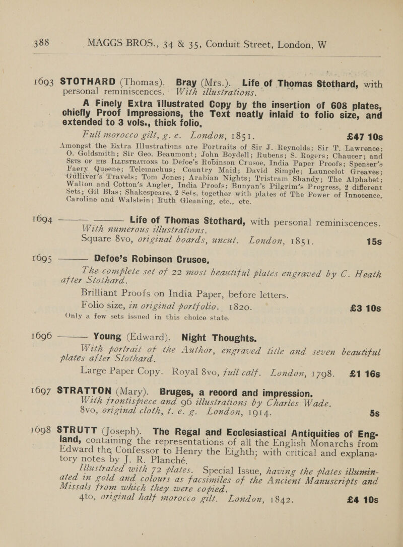  1693 STOTHARD (Thomas). Bray (Mrs.). Life of Thomas Stothard, with personal reminiscences.. W2th illustrations. | A Finely Extra Wilustrated Copy by the insertion of 603 plates, chiefly Proof impressions, the Text neatly inlaid to folio size, and extended to 3 vols., thick folio, Full morocco gilt, g.e. London, 1851. £47 10s Amongst the Extra Illustrations are Portraits of Sir J. -Reynolds; Sir T. Lawrence; O. Goldsmith; Sir Geo. Beaumont; John Boydell; Rubens; S. Rogers; Chaucer; and SETS OF His InLusrRations to Defoe’s Robinson Crusoe, India Paper Proofs; Spenser’s Faery Queene; Teleinachus; Country Maid; David Simple; Launcelot Greaves ; -Gulliver’s Travels; Tom Jones; Arabian Nights; Tristram Shandy; The Alphabet; Walion and Cotton’s Angler, India Proofs; Bunyan’s Pilgrim’s Progress, 2 different Sets; Gil Blas; Shakespeare, 2 Sets, together with plates of The Power of Innocence, Caroline and Walstein; Ruth Gleaning, etc., etc. 1094 ——__—- —__—__ Life of Thomas Stothard, with personal reminiscences. Weth numerous illustrations. Square 8vo, orzginal boards, uncut. London, 1851. 15s 1095 ——_—. Defoe’s Robinson Crusoe, The complete set of 22 most beautiful plates engraved by C. Heath after Stothard. id 2 Brillant Proofs on India Paper, before letters. Foho size, 2x original portfolio. 1820. £3 10s Only a few sets issued in this choice state. 1696 ————. Young (Edward). Night Thoughts, Weth portrait of the Author, engraved title and seven beautiful plates after Stothard. Large Paper Copy. Royal 8vo, full calf. London, 1798. £116s 1697 STRATTON (Mary). Bruges, a record and impression. Weth frontispiece and 96 illustrations by Charles Wade. vo, original cloth, t. e. g. London, 1914. 5s 1698 STRUTT (Joseph). The Regal and Ecclesiastical Antiquities of Eng- land, containing the representations of all the English Monarchs from Edward the Confessor to Henry the Eighth; with critical and explana- tory notes by J. R. Planché. Lllustrated with 72 plates. Special Issue, having the plates illumin- ated in gold and colours as facsimiles of the Ancient Manuscripts and Missals from which they were copied. — 4to, orginal half morocco gilt. London, iar £4 10s