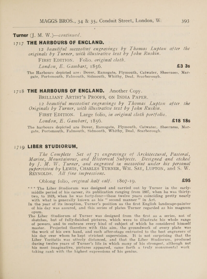 —  1717 1718 1719 THE HARBOURS OF ENGLAND. 12 beautiful mezzotint engravings by Thomas Lupton after the originals by Turner, with illustrative text by John Ruskin. FIRST EDITION. Folio. o7zgznal cloth. London, E. Gambart, 1850. £3 3s The Harbours depicted are: Dover, Ramsgate, Plymouth, Catwater, Sheerness, Mar- gate, Portsmouth, Falmouth, Sidmouth, Whitby, Deal, Scarborough. THE HARBOURS OF ENGLAND. Another Copy. BRILLIANT ARTIST’S PROOFS, ON INDIA PAPER. 12 beautiful mezzotint engravings by Thomas Lupton after the Originals by Turner, with illustrative text by John Ruskin. FIRST EDITION. Large folio, zz orzginal cloth portfolio. London, E. Gambart, 1850. £18 18s The harbours depicted are Dover, Ramsgate, Plymouth, Catwater, Sheerness, Mar- gate, Portsmouth, Falmouth, Sidmouth, Whitby, Deal, Scarborough. LIBER STUDIORUM, The Complete Set of 71 engravings of Architectural, Pastoral, Marine, Mountainous, and Historical Subjects. Designed and etched oy i. M.W.T urner, and engraved in mezzotint under his personal supervision by LEWIS, CHARLES TURNER, WM. SAY, LUPTON, and 5S. W. REYNOLDS. All five tmpressions. Oblong folio, ovzgznal half calf. 1807-19. £95 *** The Liber Studiorum was designed and carried out by ‘Turner in the early- middle period of his career, its publication ranging from 1807, when he was thirty- two, to 1819, when he was forty-four—these twelve years coinciding pretty nearly with what is generally known as his “ second manner”’ in Art. In the year of its inception, T'urner’s position as the first English landscape-painter of his day was assured, and this series of plates Turner regarded as his magnum opum. The Liber Studiorum of Turner was designed from the first as a series, not of sketches, but of fully-finished pictures, which were to illustrate his whole range of powers, and to embrace every kind of subject of which he considered himself master. Projected therefore with this aim, the groundwork of every plate was the work of his own hand, and each after- stage entrusted to the best engravers of his day over whom he kept strictest supervision. It is not surprising that the Liber Veritatis was utterly distanced, and that the Liber Studiorum, produced during twelve years of Turner’s life in which many of his strongest, although not his most imaginative, pictures appeared, came forth a truly monumental work taking rank with the highest expressions of his genius.