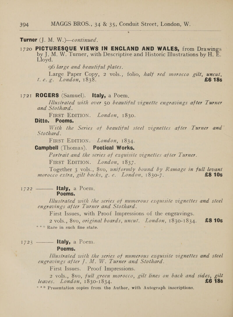   304 MAGGS BROS., 34 &amp; 35, Conduit Street, London, W.  Turner (J. M. W.)—continued. 1720 PICTURESQUE VIEWS IN ENGLAND AND WALES, from Drawings by J. M. W. Turner, with Descriptive and Historic [lustrations by H. E. oyd. 96 large and beautiful plates. Large Paper Copy, 2 vols., folio, half red morocco gilt, uncut, t.e. g. London, 1838. £6 18s 1721 ROGERS (Samuel). italy, a Poem. Lllustrated with over 50 beautiful vignette engravings after Turner and Stothard. FIRST: EDITION. London, 1830. Ditto. Poems. With the Series of beautiful steel vignettes after Turner and’ Stothard. FIRST EDITION: London, 1834. Gampbell (Thomas). Poetical Works, Portrait and the series of exquisite vignettes after Turner. FIRST EDITION. London, 1837. Together 3 vols., 8vo, uniformly bound by Ramage in full levant  morocco extra, gilt backs, g.e. London, 1330*7. £8 10s 22 Italy, a Poem. Poems. , Illustrated with the sertes of numerous exquisite vignettes and steel engravings after Turner and. Stothard. First Issues, with Proof Impressions of the engravings. 2 vols., 8vo, ovzginal boards, uncut. London, 1830-1834. £810s **&lt; Rare in such fine state. ae Italy, a Poem.  Poems. Illustrated with the sertes of numerous exquisite vignettes and steel engravings after ]. M. W. Turner and Stothard. First Issues. Proof Impressions. 2 vols., 8vo, full green morocco, gilt lines on back and stdes, gilt leaves. London, 1830-1834. £6 18s *** Presentation copies from the Author, with Autograph inscriptions.