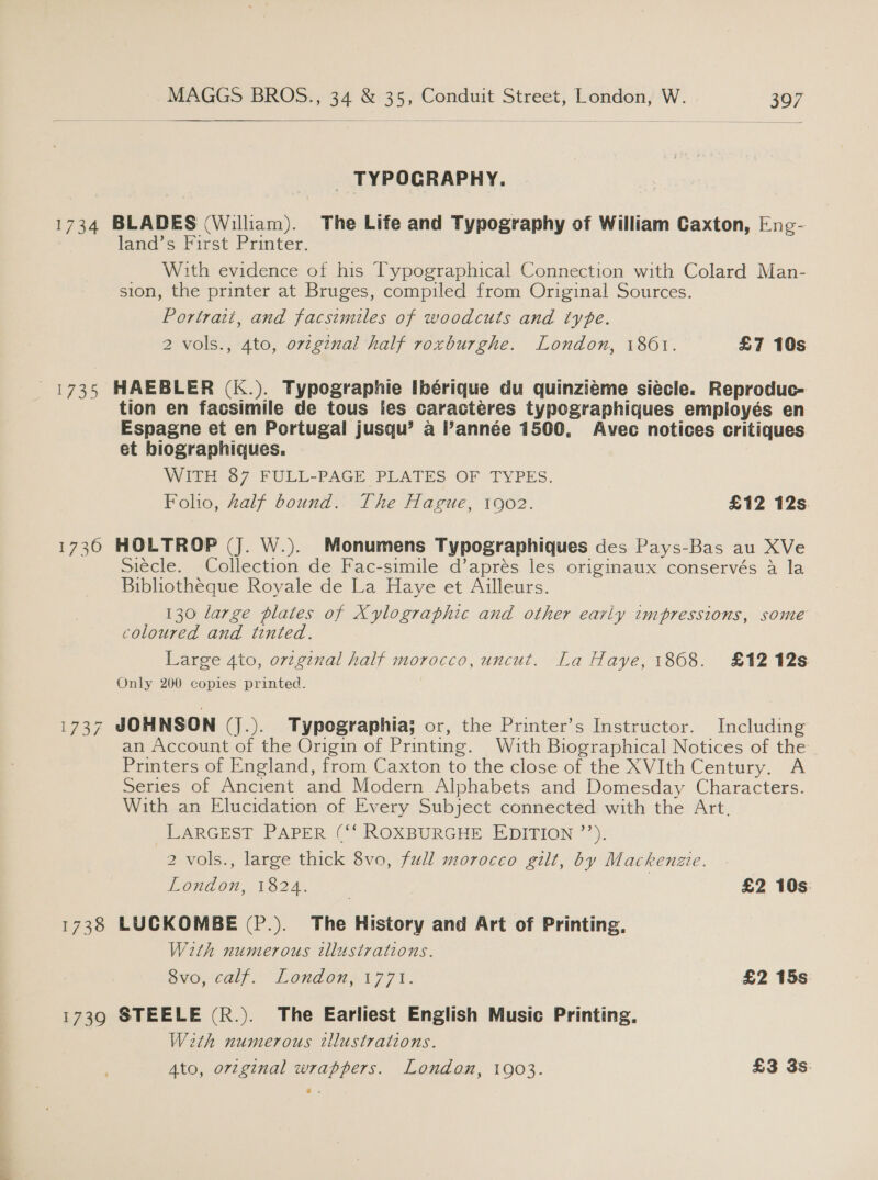  _ TYPOGRAPHY. 1734 BLADES (Wiliam). The Life and Typography of William Caxton, Eng- land’s First Printer. With evidence of his Typographical Connection with Colard Man- sion, the printer at Bruges, compiled from Original Sources. Portrait, and facsimiles of woodcuts and type. 2 vols., 4to, ovzgznal half roxburghe. London, 1861. £7 10s 1735 HAEBLER (K.). Typographie Ibérique du quinziéme siécle. Reproduc- tion en facsimile de tous les caractéres typographiques employés en Espagne et en Portugal jusqu’ a l’année 1500. Avec notices critiques et biographiques,. WITH 87 FULL-PAGE PLATES OF TYPES. Folo, Zalf bound. The Hague, 1902. £12 12s 1730 HOLTROP (J. W.). Monumens Typographiques des Pays-Bas au XVe Siecle. Collection de Fac-simile d’aprés les originaux conservés a la Bibliotheque Royale de La Haye et Ailleurs. 130 large plates of Xylographic and other early impressions, some coloured and tinted. Large 4to, orzginal half morocco, uncut. La Haye, 1868. £12 12s Only 200 copies printed. 1737 JOHNSON (J.). Typographia; or, the Printer’s Instructor. Including an Account of the Origin of Printing. With Biographical Notices of the Printers of England, from Caxton to the close of the XVIth Century. A Series of Ancient and Modern Alphabets and Domesday Characters. With an Elucidation of Every Subject connected with the Art. LARGEST PAPER (‘‘ ROXBURGHE EDITION ’’). 2 vols., large thick 8vo, full morocco gilt, by Mackenzie. London, 1824. | £2 10s 1738 LUCKOMBE (P.). The History and Art of Printing, With numerous illustrations. BVO, aly Londons 177%. £2 15s 1739 STEELE (R.). The Earliest English Music Printing. With numerous illustrations. Ato, orzginal wrappers. London, 1903. £3 3s