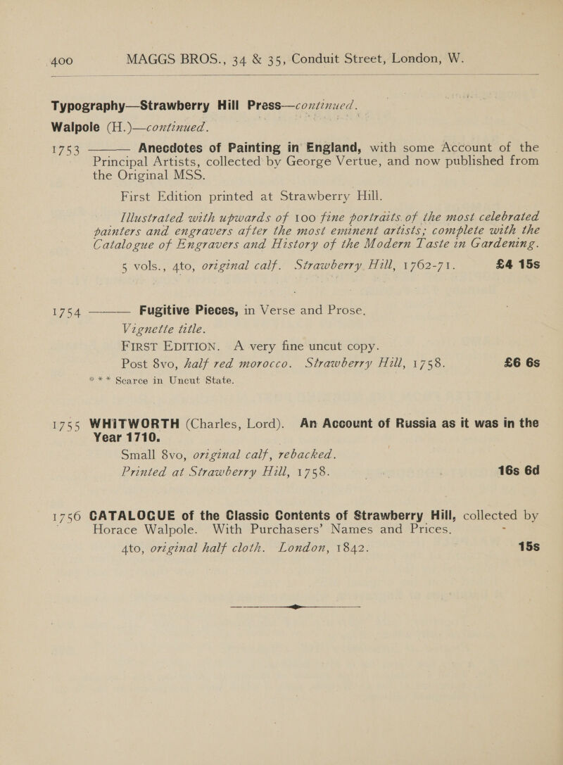  Typography—Strawberry Hill Press—continued. Walpole (H.)—continued. ri 1753 Anecdotes of Painting in England, with some Account of the Principal Artists, collected’ by George Vertue, and now published from the Original MSS. First Edition printed at Strawberry Hill.  Illustrated with upwards of 100 fine portraits. of the most celebrated painters and engravers after the most eminent artists; complete with the Catalogue of Engravers and History of the Modern Taste in Gardening. 5 vols., 4to, orzginal calf. Strawberry Hull, 1762-71. £4 15s 1754 ——— Fugitive Pieces, in Verse and Prose. Vignette title. FIRST EDITION. A very fine uncut copy. Post 8vo, half red morocco. Strawberry Hill, 1758. £6 6s * ** Scarce in Uncut State. 176° WHITWORTH (Charles, Lord). An Account of Russia as it was in the Year 1710. Small 8vo, ovzgzual calf, rebacked. Printed at Strawberry Hill, 1758. Sie 16s 6d 1750 CATALOGUE of the Classic Contents of Strawberry Hill, collected by Horace Walpole. With Purchasers’ Names and Prices.