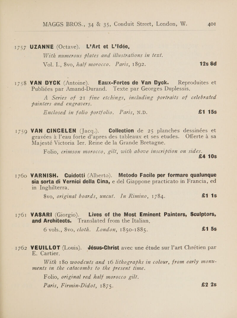 1757 1760 1701 1762 MAGGS BROS., 34 &amp; 35, Conduit Street, London, W. 401  UZANNE (Octave). L’Art et L’Idée, With numerous plates and illustrations in text. Vol. I., 8vo, half morocco. Paris, 1892. 12s 6d VAN DYCK (Antoine). Eaux-Fortes de Van Dyck. Reproduites et Publiées par Amand-Durand. Texte par Georges Duplessis. A Series of 21 fine etchings, including portraits of celebrated painters and engravers. Enclosed in folio portfolio. Paris, N.D. £1 15s VAN CINGELEN (Jacq.). Gollection de 25 planches dessinées et gravées 4 l’eau forte d’apres des tableaux et ses etudes. Offerte a sa Majesté Victoria Ier. Reine de la Grande Bretagne. Folio, crzmson morocco, gilt, with above inscription on sides. £4 10s VARNISH. Guidotti (Alberto). Metodo Facile per formare qualunque sia sorta di Vernici della Gina, e del Giappone practicato in Francia, ed in Inghilterra. 8vo, original boards, uncut. In Rimino, 1784. £1 1s VASARI (Giorgio). Lives of the Most Eminent Painters, Sculptors, and Architects. Translated from the Italian, 6 vols., 8vo, cloth. London, 1850-1885. £1 5s VEUILLOT (Louis). Jésus-Christ avec une étude sur l’art Chrétien par E.. ‘Cartier. With 180 woodcuts and 16 lithographs in colour, from early monu- ments in the catacombs to the present time. Folio, ovzgznal red half morocco gilt. Paris, Firmin-Didot, 1875. £2 2s