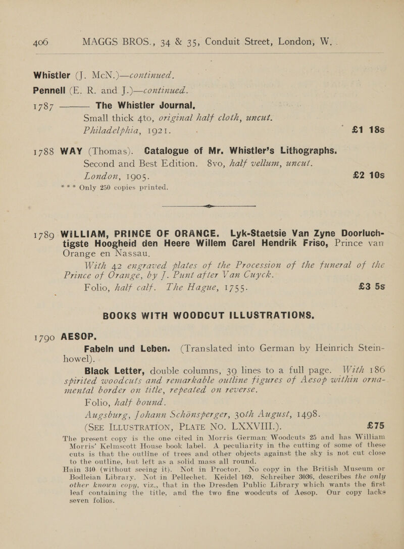   Whistler (J). McN.)—continued. Pennell (E. R. and J.)—continued. 1787 ———— The Whistler Journal, Small thick 4to, ovzgznal half cloth, uncut. Philadelphia, 1921. ; ' £1 18s 1788 WAY (Thomas). Catalogue of Mr. Whistler’s Lithographs. Second and Best Edition. 8vo, half vellum, uncut. London, 1905. £2 10s *** Only 250 copies printed. ee ee ee ee 1789 WILLIAM, PRINCE OF ORANCE. Lyk-Staetsie Van Zyne Doorluch- tigste Hoogheid den Heere Willem Carel Hendrik Friso, Prince van Orange en Nassau. With 42 engraved plates of the Procession of the funeral of the Prince of Orange, by J. Punt after Van Cuyck. Folio, Aalf calf. TheHague,.1755. £3 5s BOOKS WITH WOODCUT ILLUSTRATIONS. 1790 AESOP. Fabeln und Leben. (Translated into German by Heinrich Stein- howel). Black Letter, double columns, 39 lines to a full page. Wz2th 180 spirited woodcuts and remarkable outline figures of Aesop within orna- mental border on title, repeated on reverse. Folio, half bound. | Augsburg, Johann Schénsperger, 30th August, 1498. (SEE ILLUSTRATION, PLATE: NO. LXXVIIL): £75 The present copy is the one cited in Morris German; Woodcuts 25 and has William Morris’ Kelmscott House book label. A peculiarity in the cutting of some of these cuts is that the outline of trees and other objects against the sky is not cut close to the outline, but left as a solid mass all round. Hain 340 (without seeing it). Not in Proctor. No copy in the British Museum or Bodleian Library. Not in Pellechet. Keidel 169. Schreiber 3036, describes the only other known copy, viz., that in the Dresden Public Library which wants the first leaf containing the title, and the two fine woodcuts of Aesop. Our copy lacks seven folios.