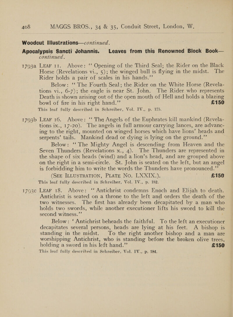   17934 1793b continued. LEAF 11. Above: ‘‘ Opening of the Third Seal; the Rider on the Black Horse (Revelations vi., 5); the winged bull is flying in the midst. The Rider holds a pair of scales in his hands.’’ Below: ‘‘ The Fourth Seal; the Rider on the White Horse (Revela- tions vi., 6-7); the eagle is.near St. John... The Rider who represents Death is shown arising out of the open mouth of Hell and holds a blazing bowl of fire in his right hand.”’ £150 This leaf fully described in Schreiber, Vol. IV., p. 175. LEAF 16. Above: ‘‘ The Angels of the Euphrates kill mankind (Revela- tions 1x., 17-20). The angels in full armour carrying lances, are advanc- ing to the right, mounted on winged horses which have lions’ heads and serpents’ tails. Mankind dead or dying is lying on the ground.”’ Below: ‘‘ The Mighty Angel is descending from Heaven and the Seven Thunders (Revelations x., 4). The Thunders are represented in the. shape of six heads (wind) and a lion’s head, and are grouped above on the right in a semi-circle. St. John is seated on the left, but an angel is forbidding him to write the words the Thunders have pronounced.’’ (SEE ILLUSTRATION, PLATE No. LXXIX.). 4 £456 This leaf fully described in Schreiber, Vol. IV., p. 182. LEAF 18. Above: ‘‘ Antichrist condemns Enoch and Elijah to death. Antichrist is seated on a throne to the left and orders the death of the two witnesses. The first has already been decapitated by a man who holds two swords, while another executioner lifts his sword to kill the second witness.”’ Below: ‘ Antichrist beheads the faithful. To the left an executioner decapitates several persons, heads are lying at his feet. A bishop is standing in the midst. To the right another bishop and a man are worshipping Antichrist, who is standing before the broken olive trees, holding a sword in his left hand.’’ £150